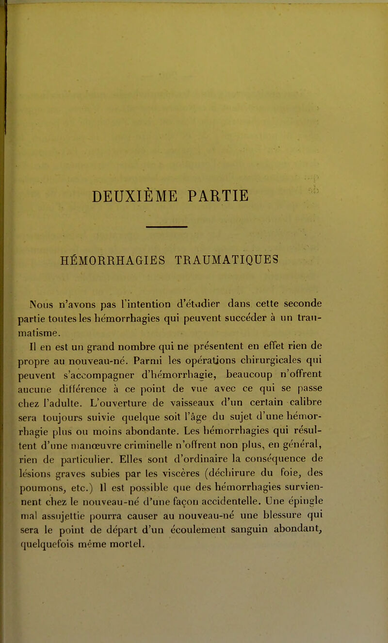 DEUXIÈME PARTIE HÉMORRHAGIES TRAUMATIQUES Nous n'avons pas l'intention d'ét<jdier dans cette seconde partie toutes les hémorrhagies qui peuvent succéder à un trau- matisme. Il en est un grand nombre qui ne présentent en effet rien de propre au nouveau-né. Parmi les opérations chirurgicales qui peuvent s'accompagner d'hémorrhagie, beaucoup n'offrent aucune différence à ce point de vue avec ce qui se passe chez l'adulte. L'ouverture de vaisseaux d'un certain calibre sera toujours suivie quelque soit l'âge du sujet d'une hémor- rhagie plus ou moins abondante. Les hémorrhagies qui résul- tent d'une nianœuvre criminelle n'offrent non plus, en général, rien de particulier. Elles sont d'ordinaire la conséquence de lésions graves subies par les viscères (déchirure du foie, des poumons, etc.) H est possible que des hémorrhagies survien- nent chez le nouveau-né d'une façon accidentelle. Une épingle mal assujettie pourra causer au nouveau-né une blessure qui sera le point de départ d'un écoulement sanguin abondant, quelquefois même mortel.