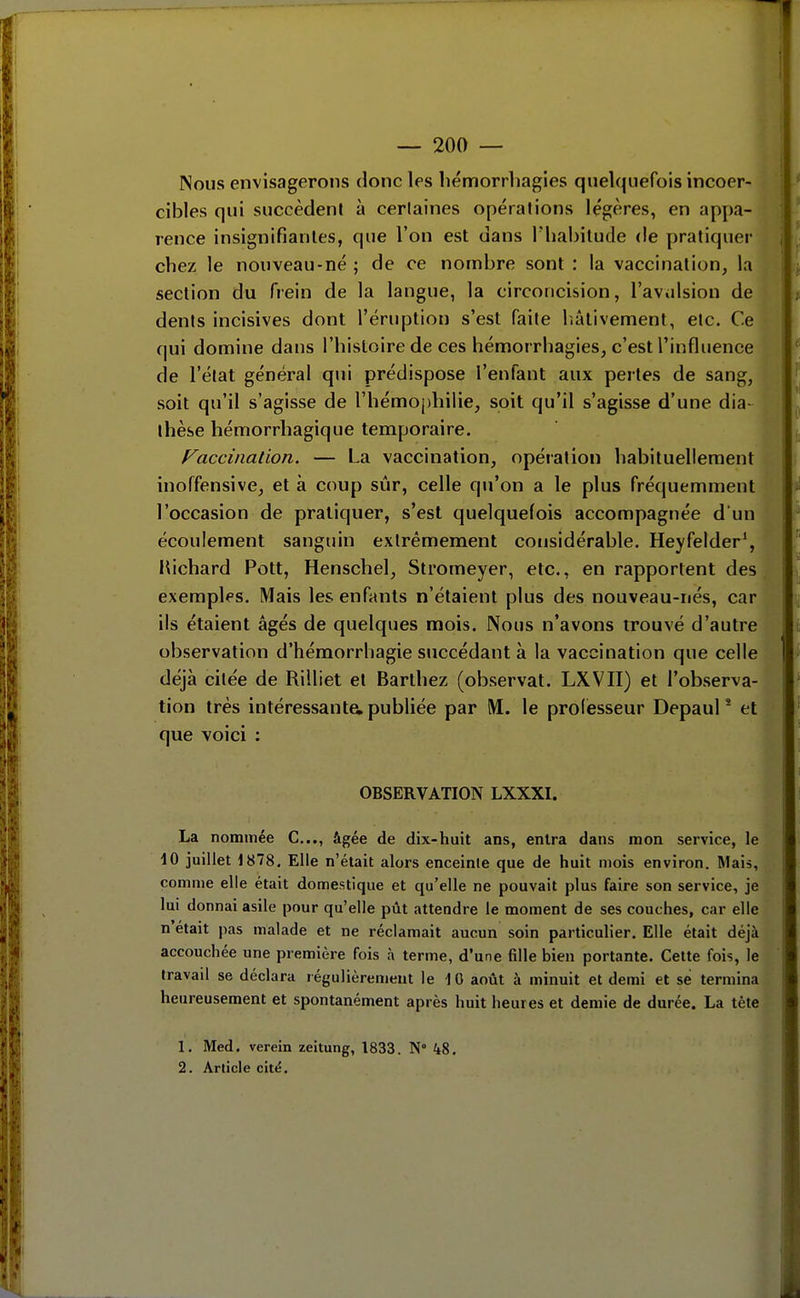 Nous envisagerons donc les liémorrhagies quelquefois incoer- cibles qui succèdent à certaines opérations légères, en appa- rence insignifiantes, que l'on est dans l'habitude de pratiquer chez le nouveau-né ; de ce nombre sont : la vaccination, la section du frein de la langue, la circoncision, l'avalsion de dents incisives dont l'éruption s'est faite luitivement, etc. Ce qui domine dans l'histoire de ces hémorrhagies, c'est l'influence de l'état général qui prédispose l'enlant aux pertes de sang, soit qu'il s'agisse de rhémo[)hilie, soit qu'il s'agisse d'une dia- thèse hémorrhagique temporaire. Vaccination. — La vaccination, opération habituellement inoffensive, et à coup sûr, celle qu'on a le plus fréquemment l'occasion de pratiquer, s'est quelquefois accompagnée d'un écoulement sanguin extrêmement considérable. Heyfelder', lUchard Pott, Henschel, Stromeyer, etc., en rapportent des exemples. Mais les enfants n'étaient plus des nouveau-nés, car ils étaient âgés de quelques mois. Nous n'avons trouvé d'autre observation d'hémorrhagie succédant à la vaccination que celle déjà citée de Rilliet et Barlhez (observât. LXVII) et l'observa- tion très intéressanta publiée par IM. le prolésseur Depaul * et que voici : OBSERVATION LXXXI. La nommée C..., âgée de dix-huit ans, entra dans mon service, le dO juillet 1878, Elle n'était alors enceinte que de huit mois environ. Mais, comme elle était domestique et qu'elle ne pouvait plus faire son service, je lui donnai asile pour qu'elle pût attendre le moment de ses couches, car elle n'était pas malade et ne réclamait aucun soin particulier. Elle était déjà accouchée une première fois à terme, d'une fille bien portante. Cette fois, le travad se déclara régulièrement le 10 août à minuit et demi et se termina heureusement et spontanément après huit heures et demie de durée. La tète 1. Med. verein zeitung, 1833. N° 48. 2. Article cité. r