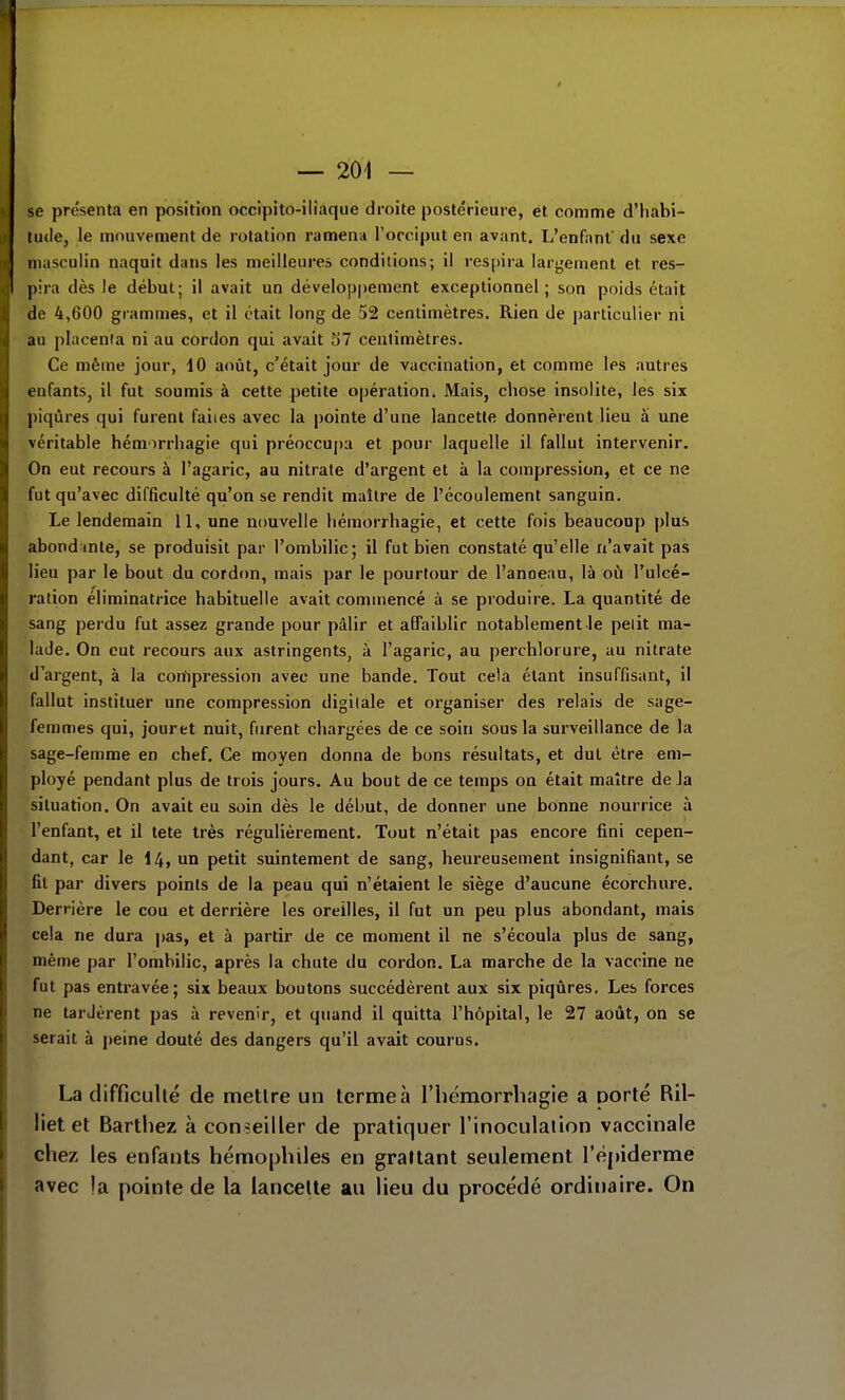 se présent.! en position occipito-iliaque droite postérieure, et comme d'habi- tude, le mouvement de rotation ramena l'occiput en avant. L'en fa nf du sexe masculin naquit dans les meilleures conditions; il respira largement et res- pira dès le début; il avait un développement exceptionnel ; son poids était de 4,600 grammes, et il était long de 52 centimètres. Rien de particulier ni au placenta ni au cordon qui avait 57 centimètres. Ce même jour, 10 août, c'était jour de vaccination, et comme les autres enfants, il fut soumis à cette petite opération. Mais, chose insolite, les six piqûres qui furent faites avec la pointe d'une lancette donnèrent lieu â une véritable hémorrhagie qui préoccupa et pour laquelle il fallut intervenir. On eut recours à l'agaric, au nitrate d'argent et à la compression, et ce ne fut qu'avec difficulté qu'on se rendit maître de l'écoulement sanguin. Le lendemain il, une nouvelle hémorrhagie, et cette fois beaucoup plus abondante, se produisit par l'ombilic; il fut bien constaté qu'elle n'avait pas lieu par le bout du cordon, mais par le pourtour de l'anoeau, là où l'ulcé- ration éliminatrice habituelle avait commencé à se produire. La quantité de sang perdu fut assez grande pour pâlir et affaiblir notablement le petit ma- lade. On eut recours aux astringents, à l'agaric, au perchlorure, au nitrate d'argent, à la compression avec une bande. Tout cela étant insuffisant, il fallut instituer une compression digitale et organiser des relais de sage- femmes qui, jouret nuit, furent chargées de ce soin sous la surveillance de la sage-femme en chef. Ce moyen donna de bons résultats, et dut être em- ployé pendant plus de trois jours. Au bout de ce temps on était maître delà situation. On avait eu soin dès le début, de donner une bonne nourrice à l'enfant, et il tete très régulièrement. Tout n'était pas encore fini cepen- dant, car le I4, un petit suintement de sang, heureusement insignifiant, se fit par divers points de la peau qui n'étaient le siège d'aucune écorchure. Derrière le cou et derrière les oreilles, il fut un peu plus abondant, mais cela ne dura pas, et à partir de ce moment il ne s'écoula plus de sang, même par l'ombilic, après la chute du cordon. La marche de la vaccine ne fut pas entravée; six beaux boutons succédèrent aux six piqûres. Les forces ne tardèrent pas à revenir, et quand il quitta l'hôpital, le 27 août, on se serait à peine douté des dangers qu'il avait courus. La difficulté de mettre un terme à l'hémorrhagie a porté Ril- liet et Barthez à conseiller de pratiquer l'inoculation vaccinale chez les enfants hémophiles en graltant seulement l'épiderme avec !a pointe de la lancette au lieu du procédé ordinaire. On