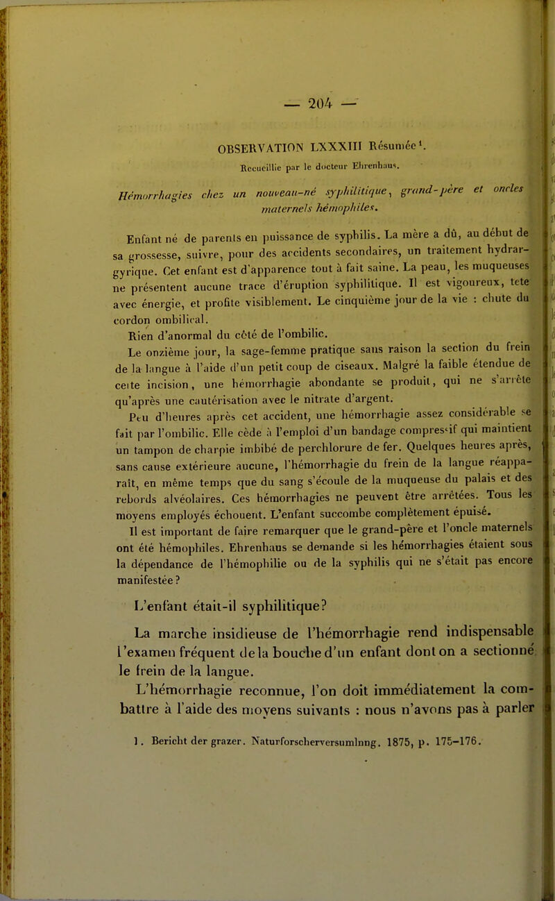 OBSERVATION LXXXIII Résumée Recueillie p;ir le docteur Elircnliaus. Hémorrhagies chez un nouveau-né syphilitique, grand-père et oncles maternels hémophiles. Enfant né de parents en puissance de syphilis. La mère a dû, au début de sa {,'rossesse, suivre, pour des accidents secondaires, un traitement hydrar- gyrique. Cet enfant est d'apparence tout à fait saine. La peau, les muqueuses ne présentent aucune trace d'éruption syphililiqué. Il est vigoureux, tete avec énergie, et profite visiblement. Le cinquième jour de la \ie : chute du cordon ombilital. Rien d'anormal du côté de l'ombilic. Le onzième jour, la sage-femme pratique sans raison la section du frein de la langue à l'aide d'un petit coup de ciseaux. Malgré la faible étendue de cette incision, une hémorrhagie abondante se produit, qui ne s'arrête qu'après une cautérisation avec le nitrate d'argent. Peu d'heures après cet accident, une hémorrhagie assez considérable se fait par l'ombilic. Elle cède à l'emploi d'un bandage compres'if qui maintient un tampon de charpie imbibé de perchlorure de fer. Quelques heures après, sans cause extérieure aucune, i'hémorrhagie du frein de la langue réappa- raît, en même temps que du sang s'écoule de la muqueuse du palais et des rebords alvéolaires. Ces hémorrhagies ne peuvent être arrêtées. Tous les moyens employés échouent. L'enfant succombe complètement épuisé. Il est important de faire remarquer que le grand-père et l'oncle maternels ont été hémophiles. Ehrenhaus se demande si les hémorrhagies étaient sous la dépendance de l'hémophilie ou de la syphilis qui ne s'était pas encore manifestée ? L'enfant était-il syphilitique? La marche insidieuse de I'hémorrhagie rend indispensable l'examen fréquent delà bouche d'un enfant dont on a sectionne'; le frein de la langue. L'hémorrhagie reconnue, l'on doit immédiatement la com- battre à l'aide des moyens suivants : nous n'avons pas à parler 1. Bericht der grazer. Naturforscherversumlnng. 1875, p. 175-176.