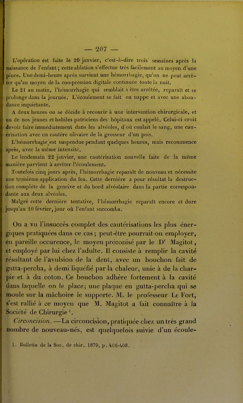 — 207 — L'opération est faite le 20 janvier, c'esl-à-dire trois semaines après la naissance de l'enfant; cette ablation s'effectue très facilement au moyen d'une pince. Une demi-heure après survient une héniorrluigie, qu'on ne peut arrê- ter qu'au moyen de la compression digitale continuée toute la nuit. Le 21 au matin, l'hémorrhagie qui semblait s être arrêtée, reparaît et se ; prolonge dans la journée. L'écoulement se fait en nappe et avec une abon- . dance inquiétante. A deux heures on se décide à recourir à une intervention chirurgicale, et un de nos jeunes et habiles patriciens des hôpitaux est appelé. Celui-ci croit . devoir faire immédiatement dans les alvéoles, d'où coulait le sang, une cau- ' érisation avec un cautère olivaire de la grosseur d'un pois. L'hémorrhagie^est suspendue pendant quelques heures, mais recommence après, avec la même intensité. Le lendemain 22 janvier, une cautérisation nouvelle faite de la même manière parvient à arrêter l'écoulement. Toutefois cinq jours après, l'hémorrhagie reparaît de nouveau et nécessite une troisième application du feu. Cette dernière a pour résultat la destruc- tion complète de la gencive et du bord alvéolaire dans la partie correspon- dante aux deux alvéoles. Malgré cette dernière tentative, l'hémorrhagie reparaît encore et dure jusqu'au 10 février, jour oii l'enfant succomba. On a vu l'insuccès complet des cautérisations les plus éner- giques pratiquées dans ce cas ; peut-être pourrait-on employer, en pareille occurence, le moyen préconisé par le .D^ Magitot, et employé par lui chez l'adulte. Il consiste à remplir la cavité résultant de l'avulsion de la dent, avec un bouchon fait de gutla-percha, à demi liquéfié par la chaleur, unie à de la char- pie et à du coton. Ce bouchon adhère fortement à la cavité dans laquelle on le place; une plaque en gulta-percha qui se moule sur la mâchoire le supporte. M. le professeur Le Fort, s'est rallié à ce moyen que M. Magitot a fait connaître à la Société de Chirurgie Circoncision. —La circoncision, pratiquée chez un très grand nombre de nouveau-nés, est quelquefois suivie d'un écoule- • 1. Bulletin de la Soc. de chir. 1879, p. 406-'i08.