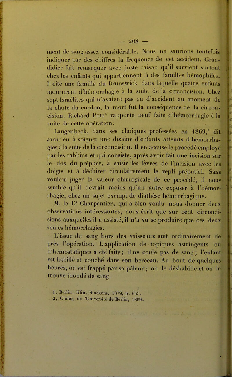 riienl de sang assez considérable. Nous ne saurions toutefois indiquer par des chiffres la fréquence de cet accident. Gran- (Jidier fait remarquer avec juste raison qu'il survient surtout chez les enfants qui appartiennent à des familles hémophiles. Il cite une famille du Brunswick dans laquelle quatre enfants moururent d'héinorrhagie à la suite de la circoncision. Chez sept Israélites qui n'avaient pas eu d'accident au moment de la chute du cordon, la mort fut la conséquence de la circon- cision. Richard Wotl' rapporte neuf faits d'hémorrhagie à la suite de cette opération, Langenbeck, dans ses cliniques professées en 1869,* dit avoir eu k soigner une dizaine d'enfants atteints d'hémorrha- gies à la suite de la circoncision. Il en accuse le procédé em|,loyé par les rabbins et ()ui consiste, après avoir fait une incision sur le dos du prépuce, à saisir les lèvres de l'incision avec les doigts et à déchirer circulairement le repli préputial. Sans vouloir juger la valeur chirurgicale de ce procédé, il nous semble qu'il devrait moins qu'un autre exposer à l'hémor- rhagie, chez im sujet exempt de diathèse hémorrhagique. M. le D* Charpentier, qui a bien voulu nous donner deux observations intéressantes, nous écrit que sur cent circonci- sions auxquelles il a assisté, il n'a vu se produire que ces deux seules hémorrhagies. L'issue du sang hors des vaisseaux suit ordinairement de près l'opération. L'application de topiques astringents ou d'hémostatiques a été faite ; il ne coule pas de sang ; l'enfant est habillé et couché dans son berceau. .\u bout de quelques heures, on est frappé par sa pâleur ; on le déshabille et on le trouve inondé de sang. 1. Berlin. Klin. Slockens. 1879, p. 655. 2, Cliniq. de l'Université de Berlin, 1869.