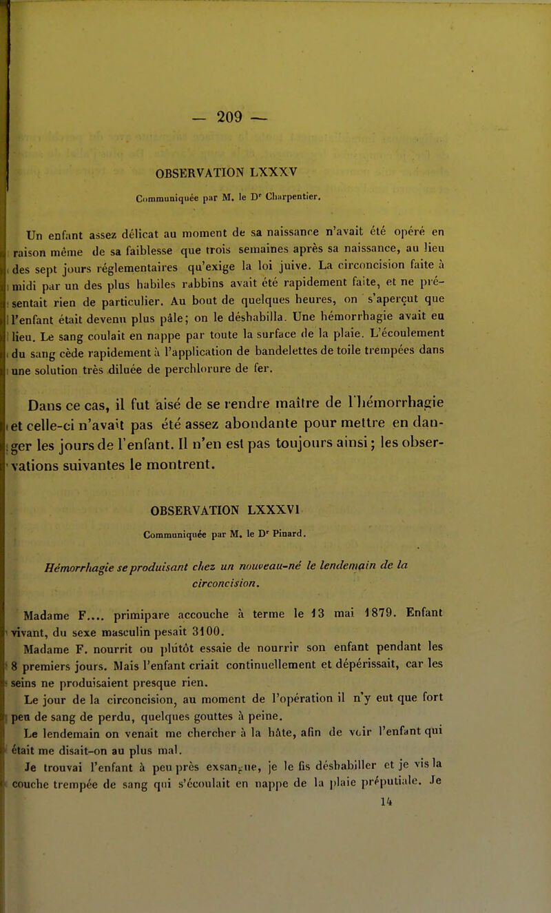 OBSERVATION LXXXV Communiquée par M. le D' Cliarpentier, Un enfant assez délicat au moment de sa naissance n'avait été opéré en raison même de sa faiblesse que trois semaines après sa naissance, au Jieu des sept jours réglementaires qu'exige la loi juive. La circoncision faite à midi par un des plus habiles rabbins avait été rapidement faite, et ne pré- sentait rien de particulier. Au bout de quelques heures, on s'aperçut que l'enfant était devenu plus pâle; on le déshabilla. Une hémorrbagie avait eu lieu. Le sang coulait en nappe par toute la surface de la plaie. L'écoulement du sang cède rapidement à l'application de bandelettes de toile trempées dans une solution très diluée de perchlorure de fer. Dans ce cas, il fut aisé de se rendre maître de l liémorrhagie Iet celle-ci n'avait pas été assez abondante pour mettre en dan- iger les jours de l'enfant. Il n'en est pas toujours ainsi ; les obser- ' valions suivantes le montrent. OBSERVATION LXXXVI Communiquée par M. le D' Pinard. Hémorrhagie se produisant chez un nouveau-né le lendemain de la circoncision. Madame F.... primipare accouche à terme le 4 3 mai 1879. Enfant invant, du sexe masculin pesait 3100. Madame F. nourrit ou jjliitôt essaie de nourrir son enfant pendant les > 8 premiers jours. Mais l'enfant criait continuellement et dépérissait, car les ! seins ne produisaient presque rien. Le jour de la circoncision, au moment de l'opération il n'y eut que fort I pea de sang de perdu, quelques gouttes à peine. Le lendemain on venait me chercher à la hâte, afin de vcir l'enfant qui i était me disait-on au plus mal. Je trouvai l'enfant à peu près exsan-ue, je le ûs déshabiller et je vis la