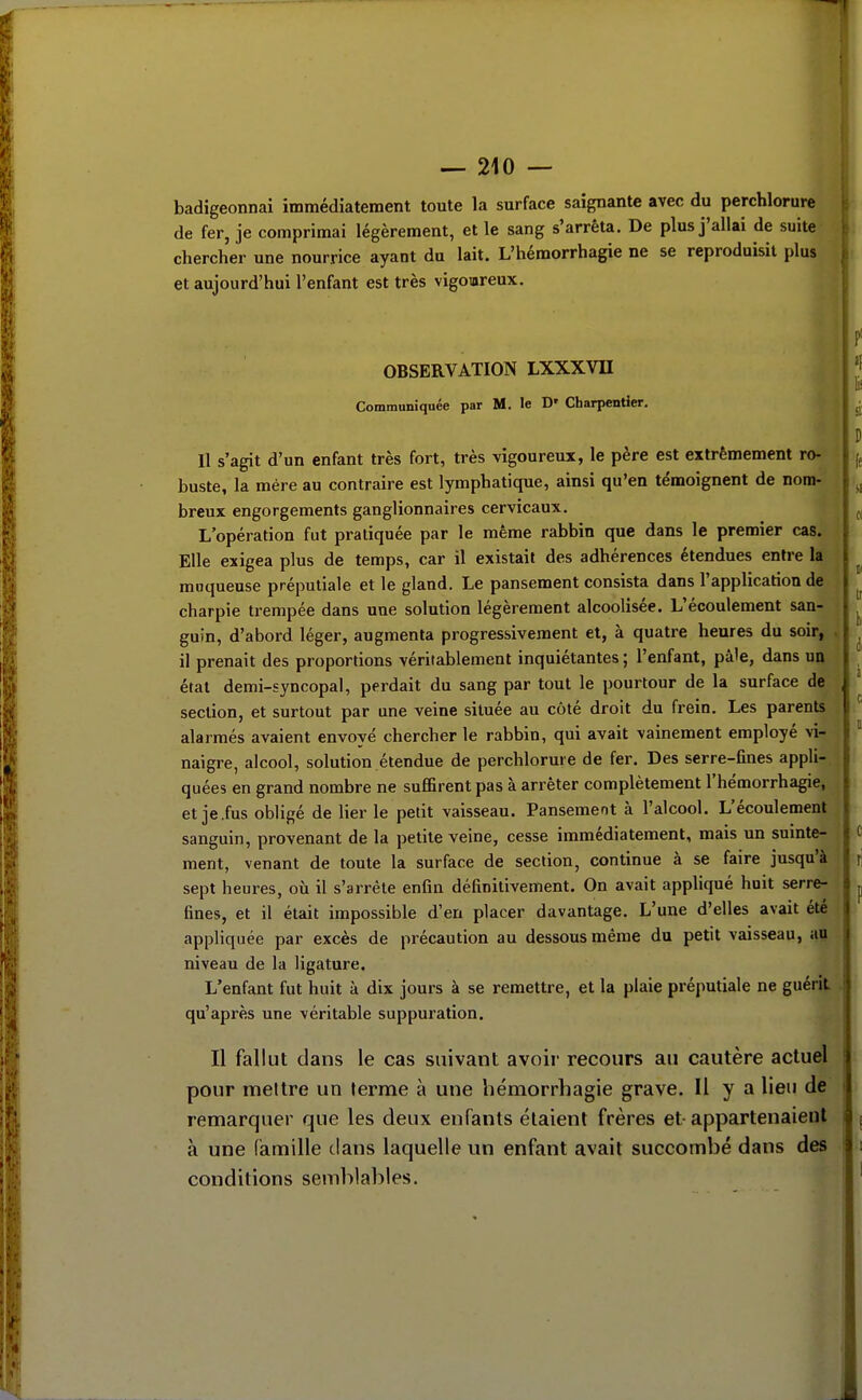 badigeonnai immédiatement toute la surface saignante avec du perchlorure de fer, je comprimai légèrement, et le sang s'arrêta. De plus j'allai de suite chercher une nourrice ayant du lait. L'hémorrhagie ne se reproduisit plus et aujourd'hui l'enfant est très vigomreux. OBSERVATION LXXXVH Communiquée par M. le D' Charpentier, < Il s'agit d'un enfant très fort, très vigoureux, le père est extrêmement ro- buste, la mère au contraire est lymphatique, ainsi qu'en témoignent de nom- breux engorgements ganglionnaires cervicaux. L'opération fut pratiquée par le même rabbin que dans le premier cas. Elle exigea plus de temps, car il existait des adhérences étendues entre la moqueuse préputiale et le gland. Le pansement consista dans l'appHcation de charpie trempée dans une solution légèrement alcoolisée. L'écoulement san- guin, d'abord léger, augmenta progressivement et, à quatre heures du soir, . il prenait des proportions véritablement inquiétantes ; l'enfant, pâle, dans un état demi-syncopal, perdait du sang par tout le pourtour de la surface def -j section, et surtout par une veine située au côté droit du frein. Les parents alarmés avaient envoyé chercher le rabbin, qui avait vainement employé vi- naigre, alcool, solution étendue de perchlorure de fer. Des serre-fines appli- quées en grand nombre ne suffirent pas à arrêter complètement l'hémorrhagie, et je.fus obligé de lier le petit vaisseau. Pansement à l'alcool. L'écoulement sanguin, provenant de la petite veine, cesse immédiatement, mais un sumte- ment, venant de toute la surface de section, continue à se faire jusqu'à sept heures, où il s'arrête enfin définitivement. On avait appliqué huit serre- fines, et il était impossible d'en placer davantage. L'une d'elles avait été appliquée par excès de précaution au dessous même du petit vaisseau, au niveau de la ligature. L'enfant fut huit à dix jours à se remettre, et la plaie préputiale ne guérit qu'après une véritable suppuration. Il fallut dans le cas suivant avoir recours au cautère actuel pour mettre un terme à une liémorrhagie grave. H y a lieu de remarquer que les deux enfants étaient frères et appartenaient à une famille dans laquelle un enfant avait succombé dans des conditions semblables.