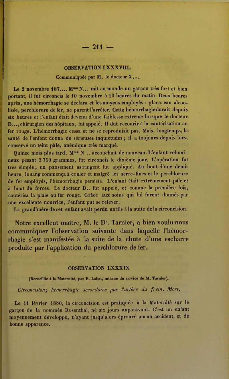 OBSERVATION LXXXVIII. Communiquée par M, le docteur X... Le 2 novembre 187.... Mn^'N... mit au monde un garçon très fort et bien portant, il fut circoncis le 10 novembre à 10 heures du matin. Deux heures après, une hémorrhagie se déclara et les moyens employés : glace, eau alcoo- lisée, perchlorure de fer, ne purent l'arrêter. Cette hémorrhagie durait depuis six heures et l'enfant était devenu d'une faiblesse extrême lorsque le docteur D..., chirurgien des hôpitaux, fut appelé. Il dut recourir à la cautérisation au fer rouge. L'hémorrhagie cessa et ne se reproduisit pas. Mais, longtemps, la santé de l'enfant donna de sérieuses inquiétudes j il a toujours depuis lors, conservé un teint pâle, anémique très marqué. Quinze mois plus tard, M' N .. accouchait de nouveau. L'enfant volumi- neux pesant 3 730 grammes, fut circoncis le dixième jour. L'opération fut très simple ; un pansement astringent fut appliqué. Au bout d'une demi- heure, le sang commença à couler et malgré les serre-fines et le perchlorure de fer employés, l'hémorrhagie persista. L'enfant était extrêmement pâle et à bout de forces. Le docteur D.. fut appelé, et comme la première fois, cautérisa la plaie au fer rouge. Grâce aux soins qui lui furent donnés par une excellente nourrice, l'enfant put se relever. La grand'mère de cet enfant avait perdu un fils à la suite delà circoncision. Notre excellent maître, M. le D'. Tarnier, a bien voulu nous communiquer Tobservation suivante dans laquelle l'hémor- rhagie s'est manifestée à la suite de la chute d'une escharre produite par l'application du perchlorure de fer, OBSERVATION LXXXIX (Recueillie à la Maternité, par E. Labat, interne du service de M. Tarnier). Circoncision; hémorrhagie secondaire par Vartère du frein. Mort, Le H février 1880, la circoncision est pratiquée à la Maternité sur le garçon de la nommée Rosenthal, né six jours auparavant. C'est un enfant moyennement développé, n'ayant jusqu'alors éprouvé aucun accident, et de bonne apparence.