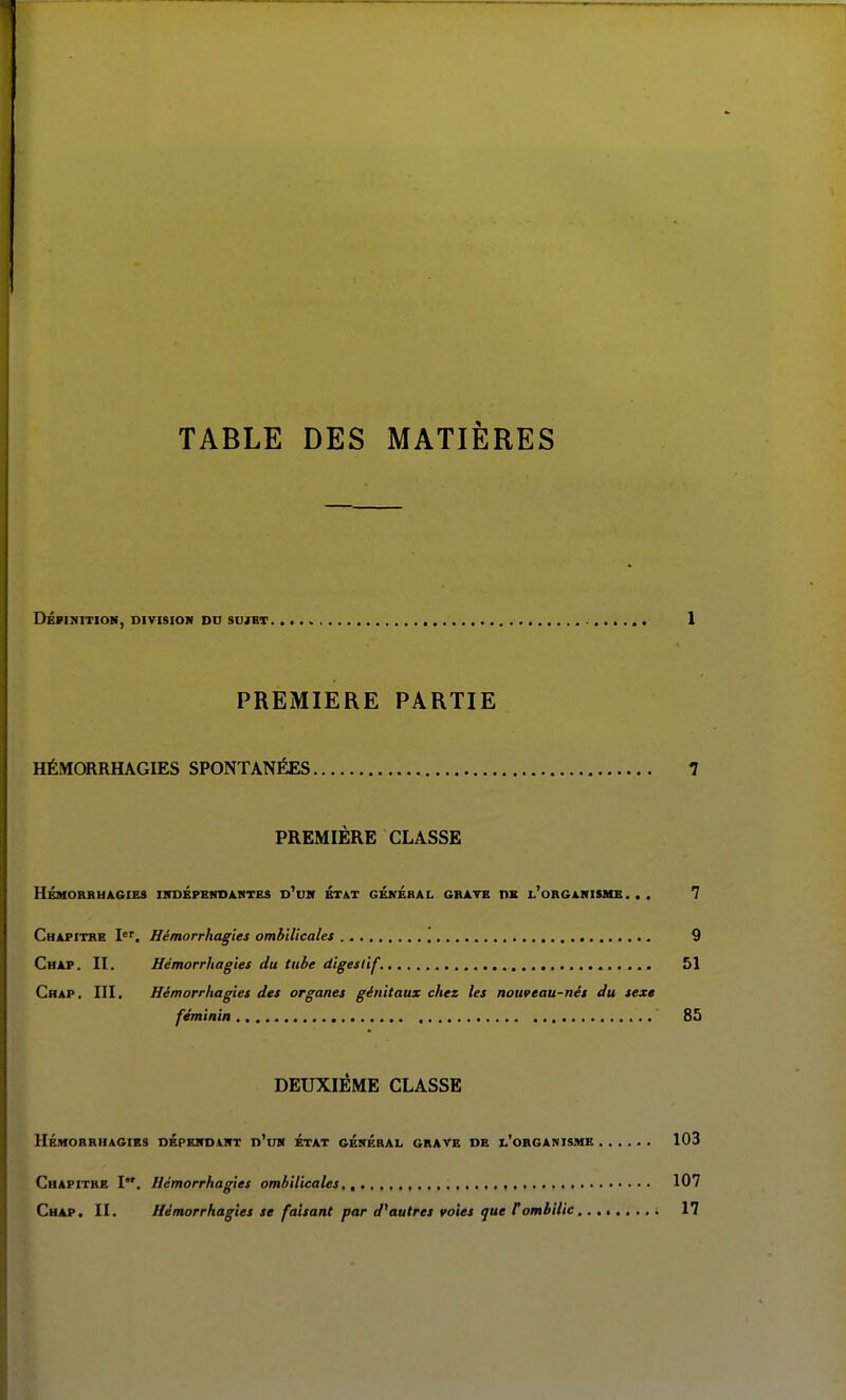 TABLE DES MATIÈRES DÉPIKITIOM, DIVISION DU SUJET l PREMIERE PARTIE HÉMORRHAGIES SPONTANÉES 7 PREMIÈRE CLASSE HÉMORRHAGIES INDÉPEHDAHTKS D^DM ETAT GÉkÉhAL GRATB TIX l'oRGAHISME. . . 7 Chapitre Hémorrhagies ombilicales 9 Chap. II. Hémorrhagies du tube digestif. 51 Crap. III. Hémorrhagies des organes génitaux chez les nouveau-nés du sexe féminin ' 85 DEUXIÈME CLASSE HÉMORRHAGIES DEPERDAirT d'uK ÉtAT GÉRÉRAI. GRAVE DE I,'oRGANI$ME . . . ... 103 Chapitre I. Hémorrhagies ombilicales , , 107 Chap. II. Hémorrhagies se faisant par d^ autres voies que F ombilic 17