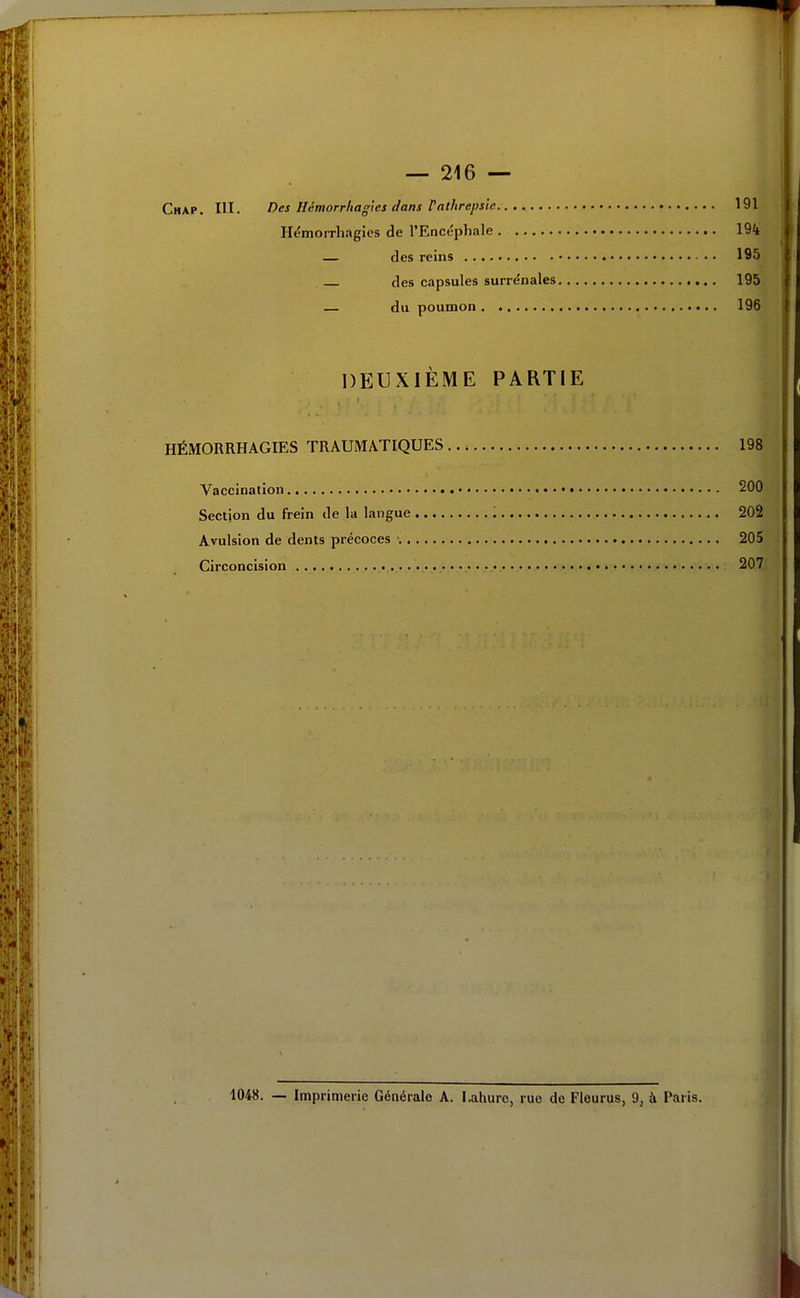 Chap. m. Des Hémorrliag'ics dans Vathrepsic 191 Il^morrhagies de l'Encéphale 194 — des reins 195 des capsules surrénales 195 — du poumon 196 DEUXIÈME PARTIE HÉMORRHAGIES TRAUMATIQUES 198 Vaccination • 200 Section du frein de la langue 202 Avulsion de dents précoces 205 Circoncision 207 1048. — Imprimerie Générale A. Lahure, rue de Fleuras, 9, à Paris.