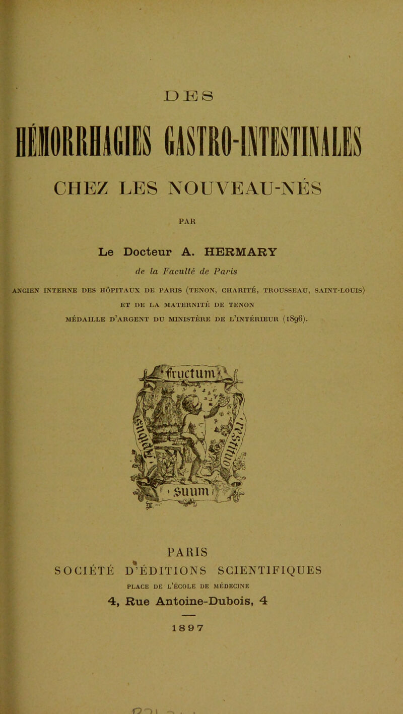 I3ES I CHEZ LES NOUVEAU-NÉS PAR Le Docteur A. HERMARY de la Faculté de Paris ANCIEN INTERNE DES HÔPITAUX DE PARIS (TENON, CHARITÉ, TROUSSEAU, SAINT-LOUIS) ET DE LA MATERNITÉ DE TENON MÉDAILLE d’argent DU MINISTÈRE DE L’iNTÉRIEUR (1896). PARIS SOCIÉTÉ D*ÉD1TI0NS SCIENTIFIQUES PLACE DE l’École de médecine 4, Rue Antoine-Dubois, 4 189 7