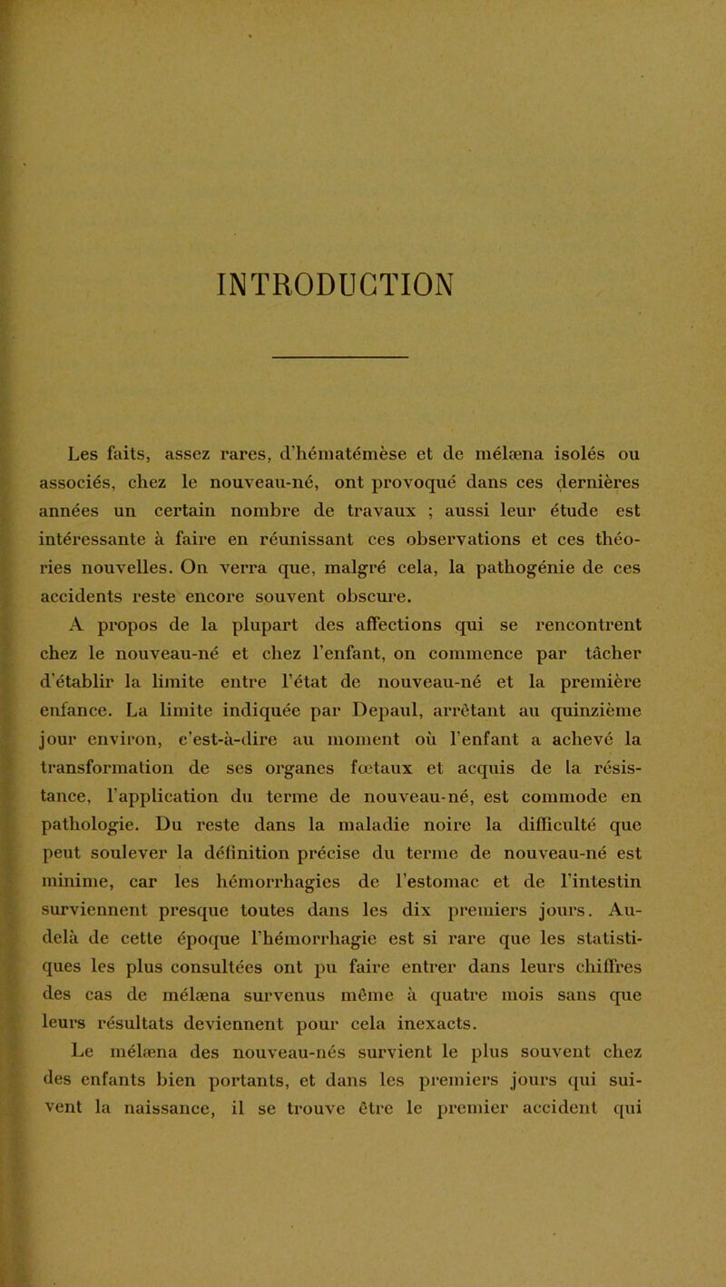 INTRODUCTION [ Les faits, assez rares, d’héniatémèse et de niélæna isolés ou t associés, chez le nouveau-né, ont provoqué dans ces dernières [ années un certain nombre de travaux ; aussi leur étude est I intéressante à faire en réunissant ces observations et ces théo- ries nouvelles. On verra que, malgré cela, la patbogénie de ces accidents reste encore souvent obscure. A propos de la plupart des affections qui se rencontrent chez le nouveau-né et chez l’enfant, on commence par tâcher d’établir la limite entre l’état de nouveau-né et la première enfance. La limite indiquée par Depaul, arrêtant au quinzième jour environ, c’est-à-dire au moment où l’enfant a achevé la transformation de ses organes fœtaux et acquis de la résis- tance, l’application du terme de nouveau-né, est commode en pathologie. Du reste dans la maladie noire la difficulté que peut soulever la définition précise du terme de nouveau-né est minime, car les hémorrhagies de l’estomac et de l’intestin surviennent presque toutes dans les dix premiers jours. Au- delà de cette époque l’hémorrhagie est si rare que les statisti- ques les plus consultées ont pu faire entrer dans leurs chiffres des cas de mélæna survenus même à quatre mois sans que leui’s résultats deviennent pour cela inexacts. Le mélæna des nouveau-nés survient le plus souvent chez des enfants bien portants, et dans les premiers jours qui sui- vent la naissance, il se trouve être le premier accident qui