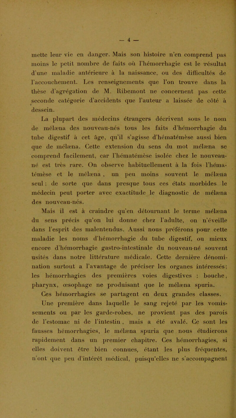 mette leur vie en danger. Mais son histoire n’en comprend pas moins le petit nombre de faits où rhémorrhagie est le 'résultat d’une maladie antérieure à la naissance, ou des didicultés de l’accouchement. Les renseignements que l’on trouve dans la thèse d’agrégation de M. Ribeinont ne concernent pas cette seconde catégorie d’accidents que l’auteur a laissée de côté à dessein. La plupart des médecins étrangers décrivent sous le nom de mélæna des nouveau-nés tous les faits d’hémorrhagie du tube digestif à cet âge, qu’il s’agisse d’hématémèse aussi bien que de mélæna. Cette extension du sens du mot mélæna se comprend facilement, car l’hématémèse isolée chez le nouveau- né est très rare. On observe habituellement à la fois l’héma- témèse et le mélæna , un peu moins souvent le mélæna seul ; de sorte que dans presque tous ces états morbides le médecin peut porter avec exactitude le diagnostic de mélæna des nouveau-nés. Mais il est à ci'aindre qu’en détournant le terme mélæna du sens précis qu’on lui donne chez l’adulte, on n’éveille dans l’esprit des malentendus. Aussi nous préférons pour cette maladie les noms d’hémorrhagie du tube digestif, ou mieux encore d’hémorrhagie gastro-intestinale du nouveau-né souvent usités dans notre littérature médicale. Cette dernière dénomi- nation surtout a l’avantage de préciser les organes intéressés; les hémorrhagies des premières voies digestives : bouche, pharynx, œsophage ne produisant que le mélæna spuria. Ces hémorrhagies se partagent en deux grandes classes. Une première dans laquelle le sang rejeté par les vomis- sements ou par les garde-robes, ne provient pas des parois de l’estomac ni de l’intestin, mais a été avalé. Ce sont les fausses hémorrhagies, le mélæna spuria que nous étudierons rapidement dans un premier chapitre. Ces hémorrhagies, si elles doivent être bien connues, étant les plus fréquentes, n’ont que peu d’intérêt médical, puisqu’elles ne s’accompagnent