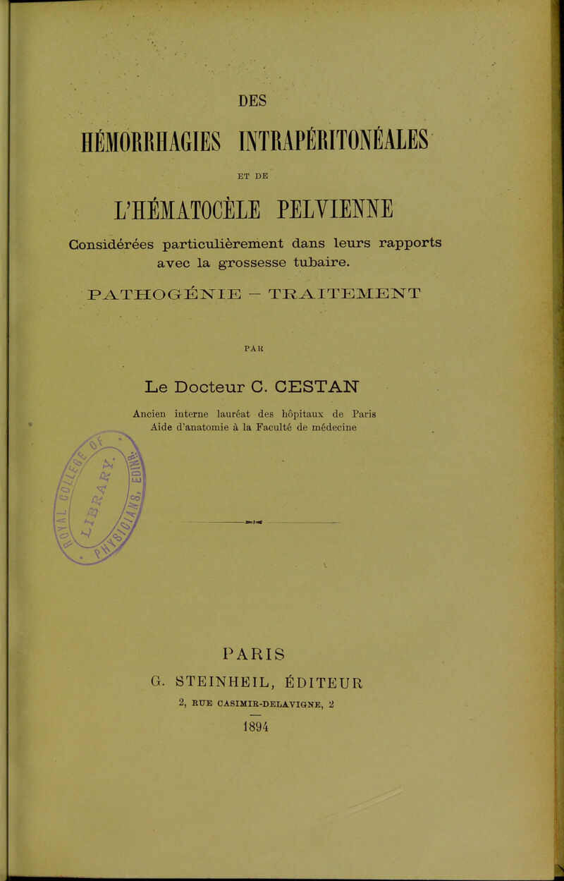 HÉMORRHAGIES INTRAPÉRITONÉALES ET DE L'HÉMÂTOCÎILE PELVIENNE Considérées particulièrement dans leurs rapports avec la grossesse tubaire. F»A.TIIOaÉ]SriE - TI^^ITEMENT PAU Le Docteur G. CESTAN Ancien interne lauréat des hôpitaux de Paris Aide d'anatomie à la Faculté de médecine PARIS G. BTEINHEIL, ÉDITEUR 2, RUE CASIMIR-DELAVIONE, 2 1894