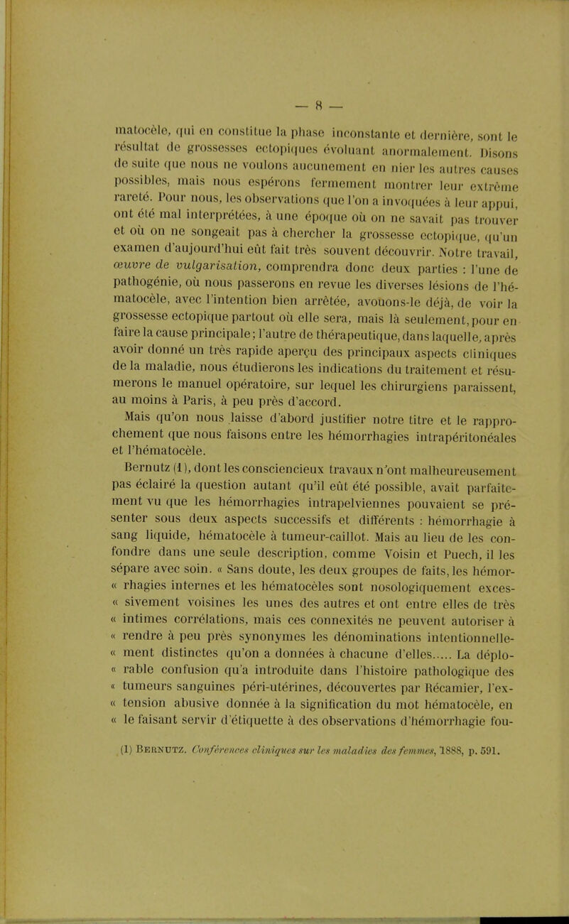 matocèle, (jui en constitue la phase inconstante et dernière, sont le résultat de grossesses ectopi(|ues évoluant anormalement.' Disons de suite que nous ne voulons aucunement en nier les autres causes possibles, mais nous espérons fermement montrer leur extrême rareté. Pour nous, les observations que l'on a invoquées à leur appui, ont été mal interprétées, à une époque où on ne savait pas trouver et où on ne songeait pas à chercher la grossesse ectopique, qu'un examen d'aujourd'hui eût fait très souvent découvrir. Notre travail, œuvre de vulgarisalioii, comprendra donc deux parties : l'une de pathogénie, où nous passerons en revue les diverses lésions de l'hé- matocèle, avec l'intention bien arrêtée, avouons-le déjà, de voir la grossesse ectopique partout où elle sera, mais là seulement, pour en faire la cause principale ; l'autre de thérapeutique, dans laquelle, après avoir donné un très rapide aperçu des principaux aspects cliniques de la maladie, nous étudierons les indications du traitement et résu- merons le manuel opératoire, sur lequel les chirurgiens paraissent, au moins à Paris, à peu près d'accord. Mais qu'on nous laisse d'abord justifier notre titre et le rappro- chement que nous faisons entre les hémorrhagies intrapéritonéales et l'hématocèle. Bernutz (1 ), dont les consciencieux travaux n'ont malheureusement pas éclairé la question autant qu'il eût été possible, avait parfaite- ment vu que les hémorrhagies intrapelviennes pouvaient se pré- senter sous deux aspects successifs et différents : hémorrhagie à sang liquide, hématocèle à tumeur-caillot. Mais au lieu de les con- fondre dans une seule description, comme Voisin et Puech, il les sépare avec soin. « Sans doute, les deux groupes de faits, les hémor- « rhagies internes et les hématocèles sont nosologiquement exces- « sivement voisines les unes des autres et ont entre elles de très « intimes corrélations, mais ces connexités ne peuvent autoriser à « rendre à peu près synonymes les dénominations intentionnelle- « ment distinctes qu'on a données à chacune d'elles La déplo- « rable confusion qu'a introduite dans l'histoire pathologique des « tumeurs sanguines péri-utérines, découvertes par Récamier, l'ex- « tension abusive donnée à la signification du mot hématocèle, en « le faisant servir d'étiquette à des observations d'hémorrhagie fou- (1) Bernutz. Cvnféretwes cliniques sur les maladies des femmes, 1888, p. 691.