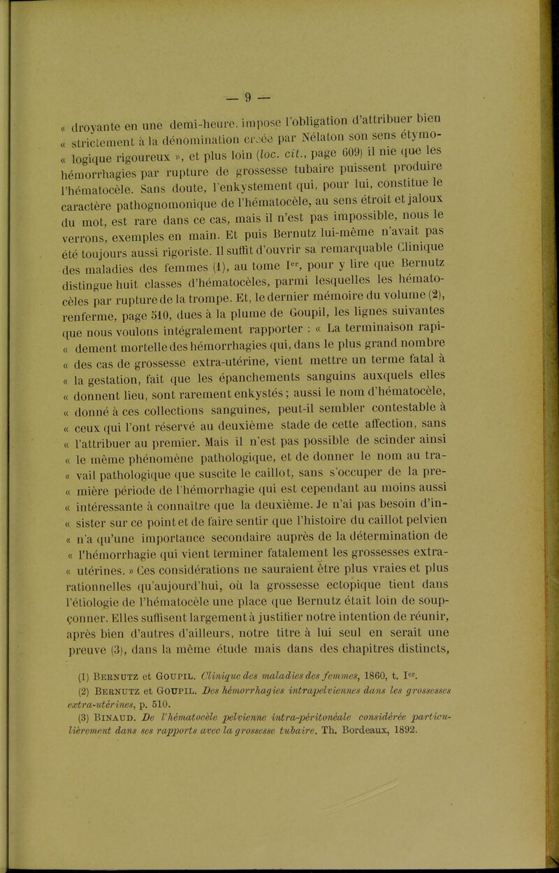 « (Iroyante en une demi-heure, impose roWigation d'attribuer bien « strictement à la dénomination cr.^ée par Nélaton son sens etymo- « logique rigoureux >s et plus loin (ioc. cit., page 609) il me que les hémorrhagies par rupture de grossesse tubaire puissent produu-e l'hématocèle. Sans doute, l'enkystement qui, pour Im, constitue le caractère pathognomonique de l'hématocèle, au sens étroit et jaloux du mot, est rare dans ce cas, mais il n'est pas impossible, nous le verrons, exemples en main. Et puis Bernutz lui-même n'avait pas été toujours aussi rigoriste. Il suffit d'ouvrir sa remarquable Clmique des maladies des femmes (1), au tome P-, pour y lire que Bernutz distingue huit classes d'hématocèles, parmi lesquelles les hemato- cèles par rupture de la trompe. Et, le dernier mémoire du volume (2), renferme, page 510, dues à la plume de Goupil, les lignes suivantes que nous voulons intégralement rapporter : « La terminaison rapi- « dément mortelle des hémorrhagies qui, dans le plus grand nombre « des cas de grossesse extra-utérine, vient mettre un terme fatal à « la gestation, fait que les épanchements sanguins auxquels elles « donnent lieu, sont rarement enkystés ; aussi le nom d'hématocèle, « donné à ces collections sanguines, peut-il sembler contestable à « ceux qui l'ont réservé au deuxième stade de cette affection, sans « l'attribuer au premier. Mais il n'est pas possible de scinder ainsi « le même phénomène pathologique, et de donner le nom au tra- ce vail pathologique que suscite le caillot, sans s'occuper de la pre- « mière période de l'hémorrhagie qui est cependant an moins aussi « intéressante à connaitre que la deuxième. Je n'ai pas besoin d'in- « sister sur ce point et de faire sentir que l'histoire du caillot pelvien « n'a qu'une importance secondaire auprès de la détermination de « l'hémorrhagie qui vient terminer fatalement les grossesses extra- « utérines. » Ces considérations ne sauraient être plus vraies et plus rationnelles qu'aujourd'hui, où la grossesse ectopique tient dans l'étiologie de l'hématocèle une place que Bernutz était loin de soup- çonner. Elles suffisent largement à justifier notre intention de réunir, après bien d'autres d'ailleurs, notre titre à lui seul en serait une preuve (3), dans la même étude mais dans des chapitres distincts, (1) Bernutz et Goupil. Clinique des maladies des femmes, 1860, t. I'^'. (2) Bernutz et Goupil. Des héviorrhagies intrapelviennes dans les grossesses extra-utérines, p. 510. (3) BiNAUD. De l'hématocèle pelvienne intra-péritonéale considérée particu-
