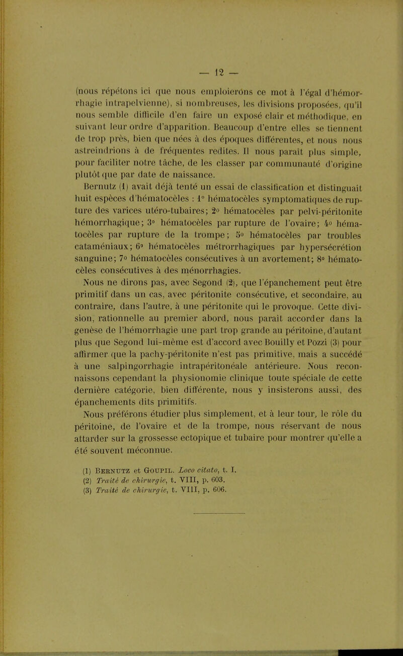 (nous répétons ici que nous emploierons ce mot à l'égal d'hémor- rhagie intrapelvienne), si nombreuses, les divisions proposées, qu'il nous semble ditlicile d'en faire un exposé clair et méthodique, en suivant leur ordre d'apparition. Beaucoup d'entre elles se tiennent de trop près, bien que nées à des époques différentes, et nous nous astreindrions à de fréquentes redites. Il nous parait plus simple, pour faciliter notre tâche, de les classer par communauté d'origine plutôt que par date de naissance. Bernutz (1) avait déjà tenté un essai de classification et distinguait huit espèces d'hématocèles : 1° héraatocèles symptomatiques de rup- ture des varices utéro-tubaires; 2° hématocèles par pelvi-péritonite hémorrhagique; 3° hématocèles par rupture de l'ovaire; 4° héma- tocèles par rupture de la trompe; 5° hématocèles par troubles cataméniaux; 6 hématocèles métrorrhagiques par hypersécrétion sanguine; 7o hématocèles consécutives à un avortement; 8° hémato- cèles consécutives à des ménorrhagies. Nous ne dirons pas, avec Segond (2), que l'épanchement peut être primitif dans un cas, avec péritonite consécutive, et secondaire, au contraire, dans l'autre, à une péritonite qui le provoque. Cette divi- sion, rationnelle au premier abord, nous parait accorder dans la genèse de l'hémorrhagie une part trop grande au péritoine, d'autant plus que Segond lui-même est d'accord avec Bouilly et Pozzi (3) pour affirmer que la pachy-péritonite n'est pas primitive, mais a succédé à une salpingorrhagie intrapéritonéale antérieure. Nous recon- naissons cependant la physionomie clinique toute spéciale de cette dernière catégorie, bien différente, nous y insisterons aussi, des épanchements dits primitifs. Nous préférons étudier plus simplement, et à leur tour, le rôle du péritoine, de l'ovaire et de la trompe, nous réservant de nous attarder sur la grossesse ectopique et tubaire pour montrer qu'elle a été souvent méconnue. (1) Beenxttz et Goupil. Loco citato, t. I, (2) Traité de chirurgie, t, VIII, p. 603. (3) Traité de chirurgie, t. VIII, p. 606.