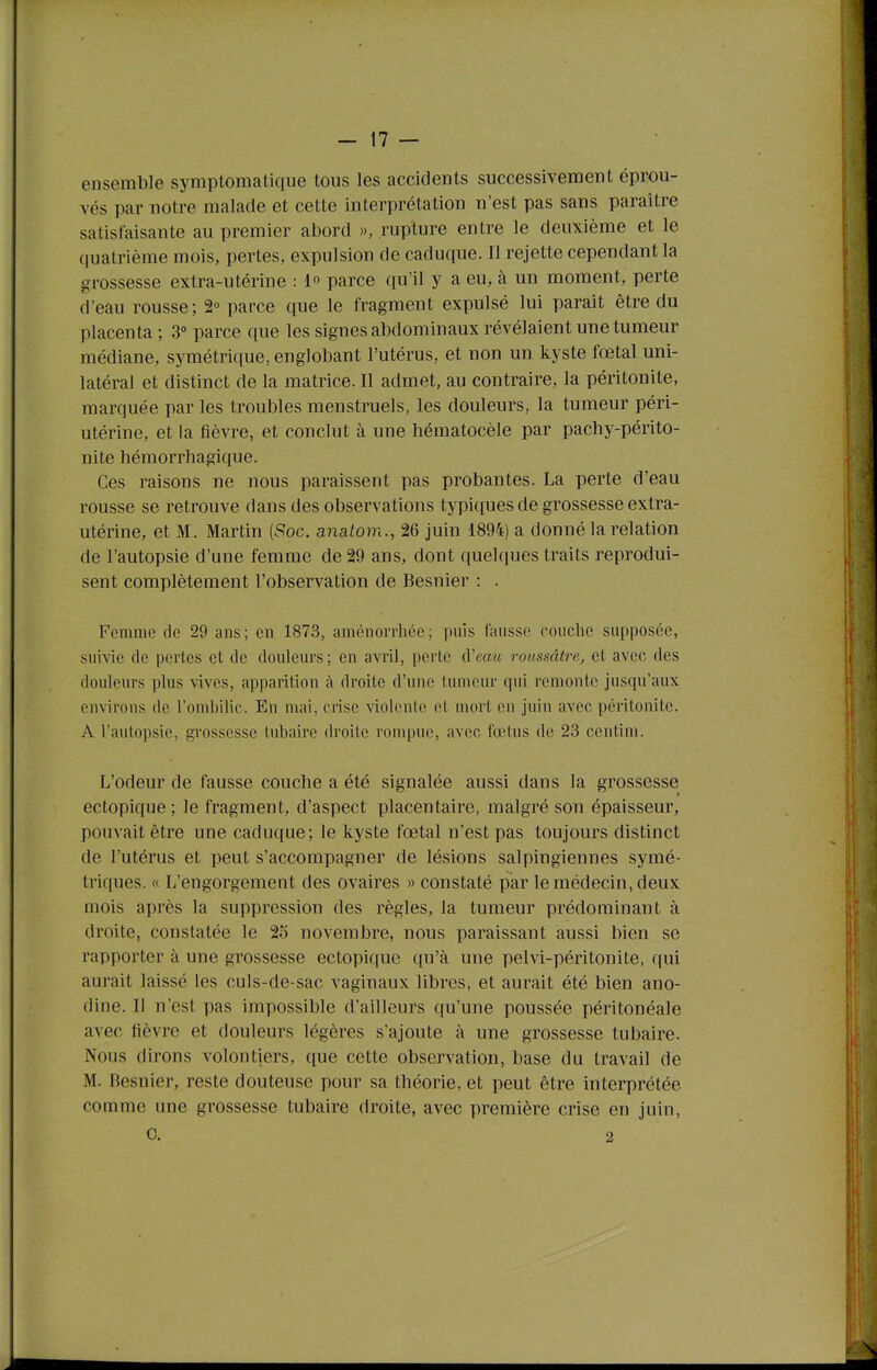 ensemble symptomatlque tous les accidents successivement éprou- vés par notre malade et cette interprétation n'est pas sans paraître satisfaisante au premier abord », rupture entre le deuxième et le quatrième mois, pertes, expulsion de caduque. Il rejette cependant la grossesse extra-utérine : 1° parce qu'il y a eu, à un moment, perte d'eau rousse; 2° parce que le fragment expulsé lui paraît être du placenta ; 3° parce que les signes abdominaux révélaient une tumeur médiane, symétrique, englobant l'utérus, et non un kyste fœtal uni- latéral et distinct de la matrice. Il admet, au contraire, la péritonite, marquée par les troubles menstruels, les douleurs, la tumeur péri- utérine, et la fièvre, et conclut à une hématocèle par pachy-périto- nite hémorrhagique. Ces raisons ne nous paraissent pas probantes. La perte d'eau rousse se retrouve dans des observations typiques de grossesse extra- utérine, et M. Martin (Soc. anatom., 26 juin 1894) a donné la relation de l'autopsie d'une femme de 29 ans, dont quelques traits reprodui- sent complètement l'observation de Besnier : . Femme de 29 ans; en 1873, aménorrhée; puis fausse couche supposée, suivie de pertes et de douleurs; en avril, perte ù'eau roussâtrcj et avec des douleurs plus vives, apparition à droite d'une tumeur qui remonte jusqu'aux environs de l'omlnlic. En mai, crise violente et mort en juin avec péritonite. A l'autopsie, grossesse tubairc droite rompue, avec fœtus de 23 centim. L'odeur de fausse couche a été signalée aussi dans la grossesse ectopique; le fragment, d'aspect placentaire, malgré son épaisseur, pouvait être une caduque; le kyste fœtal n'est pas toujours distinct de l'utérus et peut s'accompagner de lésions salpingiennes symé- triques. « L'engorgement des ovaires » constaté par le médecin, deux mois après la suppression des règles, la tumeur prédominant à droite, constatée le 25 novembre, nous paraissant aussi bien se rapporter à une grossesse ectopique qu'à une pelvi-péritonite, qui aurait laissé les culs-de-sac vaginaux libres, et aurait été bien ano- dine. Il n'est pas impossible d'ailleurs qu'une poussée péritonéale avec fièvre et douleurs légères s'ajoute à une grossesse tubaire. Nous dirons volontiers, que cette observation, base du travail de M. Besnier, reste douteuse pour sa théorie, et peut être interprétée comme une grossesse tubaire droite, avec première crise en juin, C. 2