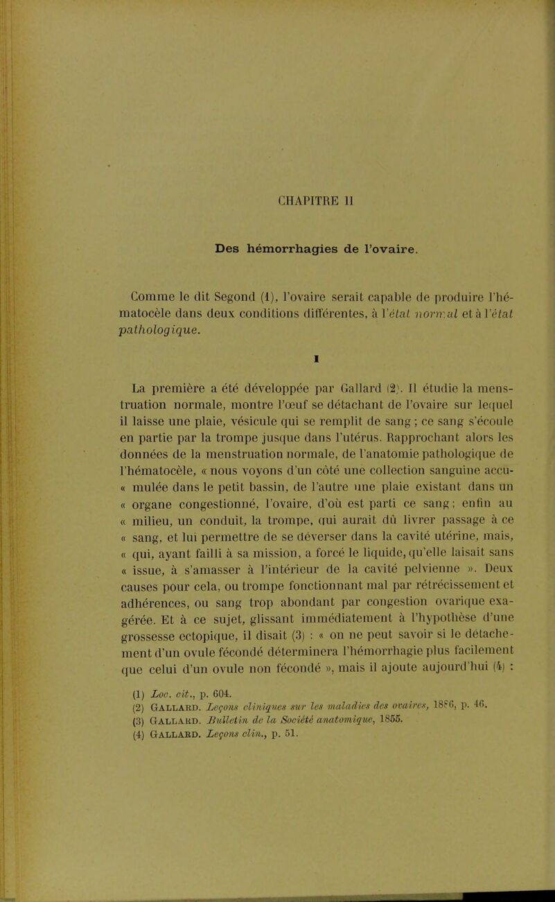 CHAPITRE II Des hémorrhagies de l'ovaire. Comme le dit Segond (1), l'ovaire serait capable de produire l'hé- matocèle dans deux conditions différentes, à Vétal normal elkVélat pathologique. I La première a été développée par Gallard (2). Il étudie la mens- truation normale, montre l'œuf se détachant de l'ovaire sur lefjuel il laisse une plaie, vésicule qui se remplit de sang ; ce sang s'écoule en partie par la trompe jusque dans l'utérus. Rapprochant alors les données de la menstruation normale, de l'anatomie pathologique de l'hématocèle, « nous voyons d'un côté une collection sanguine accu- « mulée dans le petit bassin, de l'autre une plaie existant dans un « organe congestionné, l'ovaire, d'où est parti ce sang; enfin au « milieu, un conduit, la trompe, qui aurait dû livrer passage à ce « sang, et lui permettre de se déverser dans la cavité utérine, mais, « qui, ayant failli à sa mission, a forcé le liquide, qu'elle taisait sans « issue, à s'amasser à l'intérieur de la cavité pelvienne ». Deux causes pour cela, ou trompe fonctionnant mal par rétrécissement et adhérences, ou sang trop abondant par congestion ovarique exa- gérée. Et à ce sujet, glissant immédiatement à l'hypothèse d'une grossesse cctopique, il disait (3) : « on ne peut savoir si le détache- ment d'un ovule fécondé déterminera l'hémorrhagie plus facilement que celui d'un ovule non fécondé », mais il ajoute aujourd'hui (4) : (1) Loc. cit., p. 604. (2) Gallard. Leçons clmiques sur les maladks des ovaires, 188G, p. 46. (3) Gallakd. Bulletin de la Société anatomique, 1865.