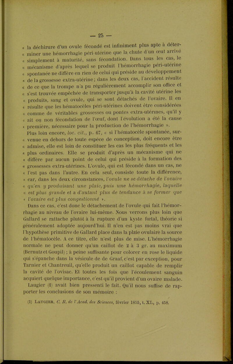 « la déchirure d'un ovule fécondé est Infiniment plus apte à déter- (( miner une hémorrhagie péri-utérine que la chute d'un œut arrivé « simplement à maturité, sans fécondation. Dans tous les cas, le « mécanisme d'après lequel se produit l'hémorrhagie péri-utérine « spontanée ne diffère en rien de celui qui préside au développement « de la grossesse extra-utérine; dans les deux cas, l'accident résulte « de ce que la trompe n a pu régulièrement accomplir son office et « s'est trouvée empêchée de transporter jusqu'à la cavité utérine les « produits, sang et ovule, qui se sont détachés de l'ovaire. Il en « résulte que les hématocèles péri-utérines doivent être considérées « comme de véritables grossesses ou pontes extra-utérmes, qu'il y « ait ou non fécondation de l'œuf, dont l'évolution a été la cause « première, nécessaire pour la production de l'hémorrhagie ». Plus loin encore, loc. cit., p. 67, « si l'hématocèle spontanée, sur- « venue en dehors de toute espèce de conception, doit encore être « admise, elle est loin de constituer les cas les plus fréquents et les « plus ordinaires. Elle se produit d'après un mécanisme qui ne « diffère par aucun point de celui qui préside à la formation des « grossesses extra-utérines. L'ovule, qui est fécondé dans un cas, ne « l'est pas dans l'autre. En cela seul, consiste toute la différence, « car, dans les deux circonstances, l'ovule ne se détache de Vovaire « qu'en y produisant une plaie, puis une hémorrhagie, laquelle « est plus grande et a d'autant plus de tendance à se former que « l'ovaire est plus congestionné ». Dans ce cas, c'est donc le détachement de l'ovule qui fait l'hémor- rhagie au niveau de l'ovaire lui-même. Nous verrons plus loin que Gallard se rattache plutôt à la rupture d'un kyste fœtal, théorie si généralement adoptée aujourd'hui. Il n'en est pas moins vrai que l'hypothèse primitive de Gallard place dans la plaie ovulaire la source de l'hématocèle. A ce titre, elle n'est plus de mise. L'hémorrhagie normale ne peut donner qu'un caillot de 2 à 3 gr. au maximum (Bernutz et Goupil) ; à peine suftisante pour colorer en rose le liquide qui s'épanche dans la vésicule de de Graaf, c'est par exception, pour Tarnier et Chantreuil, qu'elle produit un caillot capable de remplir la cavité de l'ovisac. Et toutes les fois que l'écoulement sanguin acquiert quelque importance, c'est qu'il provient d'un ovaire malade. Laugier (1) avait bien pressenti le fait. Qu'il nous suffise de rap- porter les conclusions de son mémoire : (1) Laugiee. C. JR. de l'Acad. des Sciences, février 1855, t. XL, p. 468.