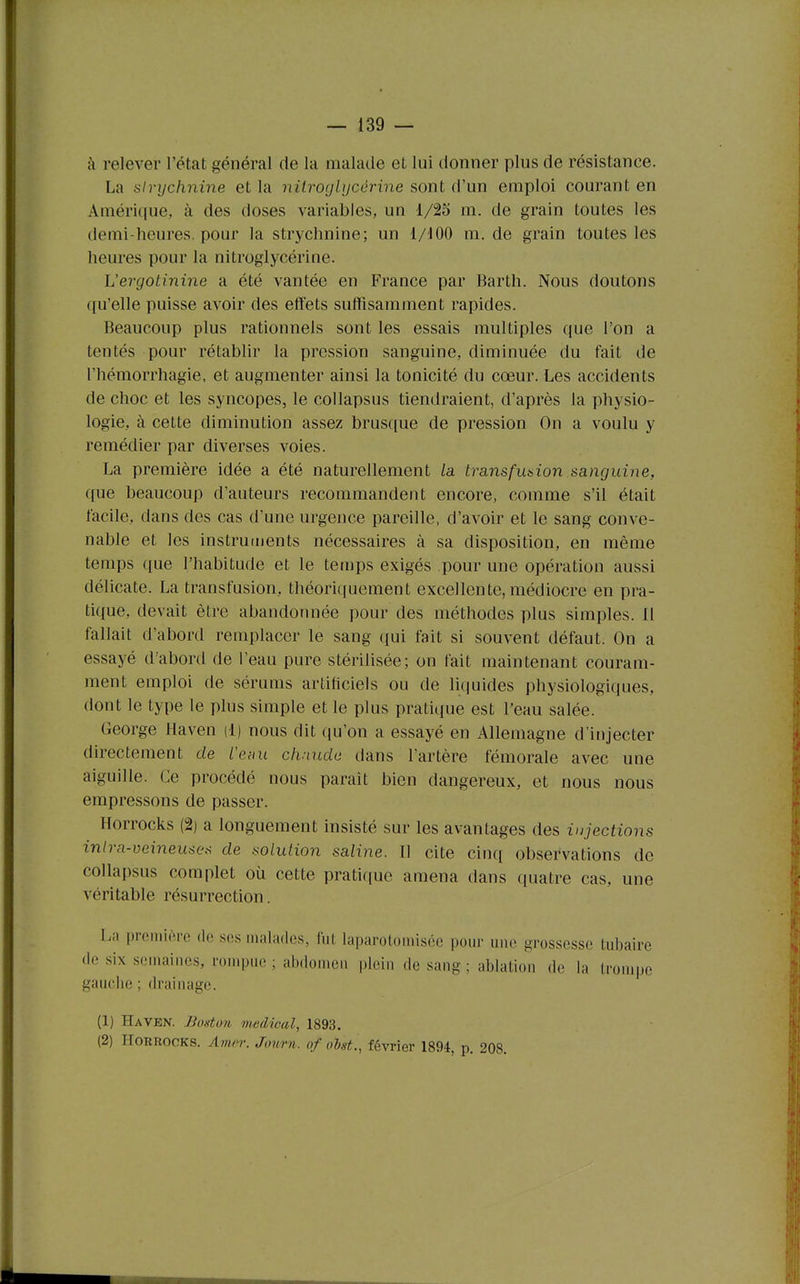 à relever l'état général de la malade et lui donner plus de résistance. La strychnine et la nitroglycérine sont d'un emploi courant en Amérique, à des doses variables, un 1/25 m. de grain toutes les demi-heures, pour la strychnine; un 1/100 m. de grain toutes les heures pour la nitroglycérine. Vergotinine a été vantée en France par Barth. Nous doutons qu'elle puisse avoir des effets suffisamment rapides. Beaucoup plus rationnels sont les essais multiples que l'on a tentés pour rétablir la pression sanguine, diminuée du fait de l'hémorrhagie, et augmenter ainsi la tonicité du cœur. Les accidents de choc et les syncopes, le collapsus tiendraient, d'après la physio- logie, à cette diminution assez brusque de pression On a voulu y remédier par diverses voies. La première idée a été naturellement la. transfusion sanguine, que beaucoup d'auteurs recommandent encore, comme s'il était facile, dans des cas d'une urgence pareille, d'avoir et le sang conve- nable et les instruments nécessaires à sa disposition, en même temps que l'habitude et le temps exigés pour une opération aussi délicate. La transfusion, théoricfuement excellente, médiocre en pra- tique, devait être abandonnée pour des méthodes plus simples. 11 fallait d'abord remplacer le sang ({ui fait si souvent défaut. On a essayé d abord de l'eau pure stérilisée; on fait maintenant couram- ment emploi de sérums artificiels ou de liquides physiologi(|ues, dont le type le plus simple et le plus pratique est l'eau salée. George Haven d) nous dit qu'on a essayé en Allemagne d'injecter directement de l'efiu chaude dans l'artère fémorale avec une aiguille. Ce procédé nous parait bien dangereux, et nous nous empressons de passer. Horrocks (2) a longuement insisté sur les avantages des injections intra-veineuses de solution saline. Il cite cinq observations de collapsus complet où cette pratique amena dans quatre cas, une véritable résurrection. La première de ses malades, fut laparotomiséc pour une grossesse tubaire de six semaines, rompue ; abdomen plein de sang ; ablation de la Irouqje gaucbe ; drainage. (1) Haven. lioaton médical, 1893. (2) Horrocks. Amer. Journ. of obst., février 1894, p. 208.