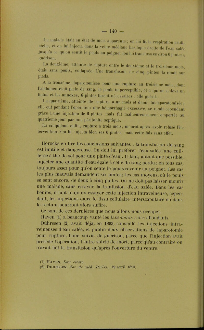 La malado était m état de inori appaicnti' ; on lui lit la respiration artili- ciello, ot on lui injecta dans la veine médiane basilique droite d<. r,;u„ salée jusqu'à ce qu'on sentît le pouls au poiguet (on lui transfusa environ G pintos)^ {ïuérison. La douxièmo, atteinte de rupture entre le deuxième et le troisième mois, était sans pouls, collapsée. Une transfusion de cinq pintes la remit sur pieds. A la troisième, laparotomisée pour uik; rupture au troisième mois, dont l'abdomen était plein de sang, le pouls imperceptible, et à qui on enleva un fœtus et les annexes, 6 pintos furent nécessaires ; elle guérit. La quatrième, atteinte de rupture à un mois et demi, fut laparotomisée ; elle eut pendant l'opération une hémorrhagie excessive, se remit cependant grâce à une injection de 6 pintes, mais fut malheureusement emportée au quatrième jour par une péritonite septiquo. La cinquième enfin, rupture à trois mois, mourut après avoir refusé l'in- tervention. On lui injecta bien ses 6 pintes, mais cette fois sans effet. Horocks en tire les conclusions suivantes : la transfusion du sang est inutile et dangereuse. On doit lui préférer l'eau salée (une cuil- lerée à thé de sel pour une pinte d'eau). Il faut, autant que possible, injecter une quantité d'eau égale à celle du sang perdu ; en tous cas, toujours assez pour qu'on sente le pouls revenir au poignet. Les cas les plus mauvais demandent six pintes; les cas moyens, où le pouls se sent encore, de deux à cinq pintes. On ne doit pas laisser mourir une malade, sans essayer la tranfusion d'eau salée. Dans les cas bénins, il faut toujours essayer cette injection intraveineuse, cepen- dant, les injections dans le tissu cellulaire interscapulaire ou dans le rectum pourront alors suffire. Ce sont de ces dernières que nous allons nous occuper. Haven (1) a beaucoup vanté les lavements salés abondants. Dùhrssen (2) avait déjà, en 1893, conseillé les injections intra- veineuses d'eau salée, et publié deux observations de laparotomie pour rupture, l'une suivie de guérison, parce que l'injection avait précédé l'opération, lautre suivie de mort, parce qu'au contraire on n'avait fait la transfusion qu'après l'ouverture du ventre. (1) Haven. Luoo citato. (2) DuHRSSEN. Soe. de méd. Berlin., 19 avril 1893.
