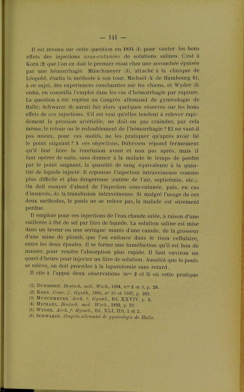 Il est revenu sur cette question en 1894 (1) pour vanter les bons effets des injections sous-cutanées de solutions salines. C'est à Korn (2) que Ton en doit le premier essai chez une accouchée épiiisée par une héniorrhagie. Mùnchmeyer i3), attaché à la clinique de Léopold, étudia la méthode à son tour. Michaël (4) de Hambourg lit, à ce sujet, des expériences concluantes sur les chiens, et Wyder (5) enlin, en conseilla l'emploi dans les cas d'héraorrhagie par rupture. La question a été reprise au Congrès allemand de gynécologie de Halle; Schwarze (6) aurait fait alors quelques réserves sur les bons effets de ces injections. S'il est vrai qu'elles tendent à relever rapi- dement la pression artérielle, ne doit-on pas craindre, par cela même, le retour ou le redoublement de l'hémorrhagie ? Et ne vaut-il pas mieux, pour ces motifs, ne les pratiquer qu'après avoir lié le point saignant? A ces objections, Dûhrssen répond fermement ({u'il faut faire la tranfusion avant et non pas après, mais il faut opérer de suite, sans donner à la malade le temps de perdre par le point saignant, la quantité de sang équivalente à la quan- tité de liquide injecté. Il repousse l'injection intraveineuse comme plus difficile et plus dangereuse (entrée de l'air, septicémie, etc.). On doit essayer d'abord de l'injection sous-cutanée, puis, en cas d'insuccès, de la transfusion intraveineuse. Si malgré l'usage de ces deux méthodes, le pouls ne se relève pas, la malade est sûrement perdue. Il emploie pour ces injections de l'eau chaude salée, à raison d'une cuillerée à thé de sel par litre de liquide. La solution saline est mise dans un laveur ou une seringue munis d'une canule, de la grosseur d'une mine de plomb, que l'on enfonce dans le tissu cellulaire, entre les deux épaules. Il se forme une tuméfaction qu'il est bon de masser, pour rendre l'absorption plus rapide. Il faut environ un quart d'heure pour injecter un litre de solution. Aussitôt que le pouls se relève, on doit procéder à la laparotomie sans retard. Il cite à l'appui deux observations (nos 2 et 3) où cette pratique (1) DuHRSSEN. Deutsch. vied. Wooh., 1894, n^s 2 et 3, p. 29. (2) Korn. Centr. f. Gynàk., 188fi, n 30 et 1887, p. 262. (3) Mùnchmeyer.^wA. /. Gynœli., Bd. XXVIV, p. 3. (4) MiCHAEL. Deutsch. med. Wooh., 1892, p. 89. (5) Wyder. ArcJi.f. Oynœlt., Bd. XLI, Hft. 1 et 2. (6) Schwarze. Congrès allemand de gynécologie de Halle.