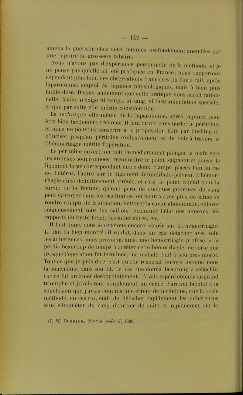 amena la guérison chez deux lenimes pi-oloridémerH anémiées par une rupture de grossesse tubaire. Nous n'avons pas d'expérience personnelle de la méthode et je ne pense pas qu'elle ait été pratiquée en France; nous rapportons cependant plus loin, des observations françaises où l'on a lait, après laparotomie, emploi de liquides physiologiques, mais à bien plus faible dose. Disons seulement que cette pratique nous paraît ration- nelle, facile, n'exige ni temps, ni sang, ni instrumentation spéciale, et que par suite elle mérite considération. ^ La technique elle-même de la laparotomie, après rupture, peut être bien facilement résumée. Il faut ouvrir sans tarder le péritoine, et nous ne pouvons souscrire à la proposition faite par Cushing (1) d'inciser jusqu'au péritoine exclusivement et de voira travers, si l'hémorrhagie mérite l'opération. Le péritoine ouvert, on doit immédiatement plonger la main vers les annexes soupçonnées, reconnaître le point saignant et pincer le ligament large correspondant entre deux clamps, placés l'un au ras de l'utérus, l'autre sur le ligament infundibulo-pelvien. L'hémor- rhagie ainsi définitivement arrêtée, et c'est le point capital pour la survie de la femme, qu'une perte de quelques grammes de sang peut syncoper dans les cas limites, on pourra avec plus de calme se rendre compte de la situation, nettoyer la cavité abdominale, enlever soigneusement tous les caillots, examiner l'état des annexes, les rapports du kyste fœtal, les adhérences, etc. Il faut donc, nous le répétons encore, courir sus à l'hémorrhagie. L. Tait l'a bien montré ; il voulut, dans un cas, détacher avec soin les adhérences, mais provoqua ainsi une hémorrhagie profuse. « Je perdis beaucoup de temps à arrêter cette hémorrhagie, de sorte que lorsque l'opération fut terminée, ma malade était à peu près morte. Tout ce que je puis dire, c'est qu'elle respirait encore lorsque nous la couchâmes dans son lit. Ce cas me donna beaucoup à réfléchir, car ce fut un amer désappointement; j'avais espéré obtenir un grand triomphe et j'avais tout simplement un échec. J'arrivai bientôt à la conclusion que j'avais commis une erreur de techni(iuc, que la \raie méthode, en ces cas, était de détacher rapidement les adhérences sans s'inquiéter du sang, d'arriver de suite et rapidement sur la (1) W. Cushing. Boston médical, 1893.