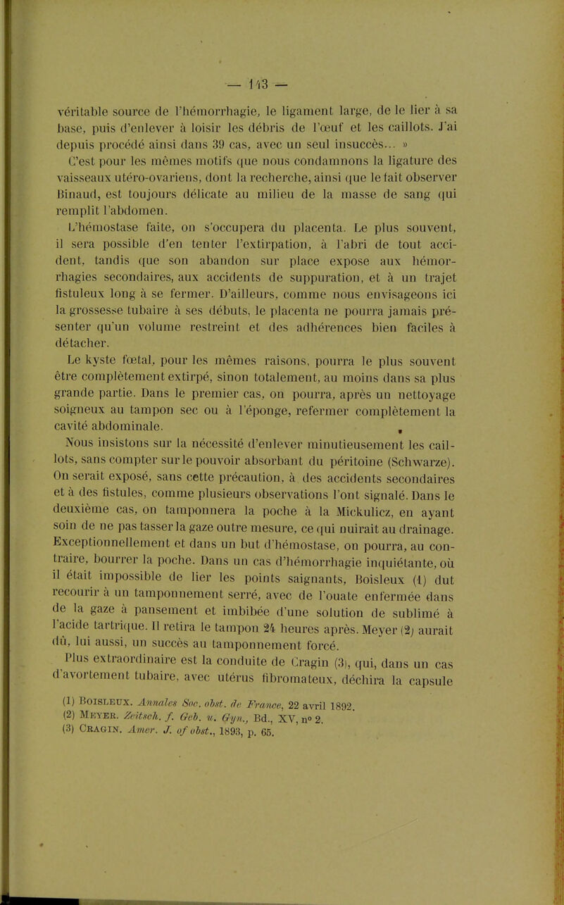 — Ii3 — véritable source de l'Iiémorrhagie, le ligament large, de le lier à sa base, puis d'enlever à loisir les débris de l'œuf et les caillots. J'ai depuis procédé ainsi dans 39 cas, avec un seul insuccès... » C'est pour les mêmes motifs que nous condamnons la ligature des vaisseaux utéro-ovariens, dont la recherche, ainsi que le fait observer Binaud, est toujours délicate au milieu de la masse de sang qui remplit l'abdomen. L'hémostase faite, on s'occupera du placenta. Le plus souvent, il sera possible d'en tenter l'extirpation, à l'abri de tout acci- dent, tandis que son abandon sur place expose aux hémor- rhagies secondaires, aux accidents de suppuration, et à un trajet fistuleux long à se fermer. D'ailleurs, comme nous envisageons ici la grossesse tubaire à ses débuts, le placenta ne pourra jamais pré- senter quun volume restreint et des adhérences bien faciles à détacher. Le kyste fœtal, pour les mêmes raisons, pourra le plus souvent être complètement extirpé, sinon totalement, au moins dans sa plus grande partie. Dans le premier cas, on pourra, après un nettoyage soigneux au tampon sec ou à l'éponge, refermer complètement la cavité abdominale. , Nous insistons sur la nécessité d'enlever minutieusement les cail- lots, sans compter sur le pouvoir absorbant du péritoine (Schwarze). On serait exposé, sans cette précaution, à des accidents secondaires et à des fistules, comme plusieurs observations l'ont signalé. Dans le deuxième cas, on tamponnera la poche à la Mickulicz, en ayant soin de ne pas tasser la gaze outre mesure, ce qui nuirait au drainage. Exceptionnellement et dans un but d'hémostase, on pourra, au con- traire, bourrer la poche. Dans un cas d'hémorrhagie inquiétante, où il était impossible de lier les points saignants, Boisleux (l) dut recourir à un tamponnement serré, avec de l'ouate enfermée dans de la gaze à pansement et imbibée d'une solution de sublimé à l'acide tartri(iue. Il retira le tampon 24 heures après. Meyer (2; aurait dû, lui aussi, un succès au tamponnement forcé. Plus extraordinaire est la conduite de Cragin (3), qui, dans un cas d'avortement tubaire, avec utérus fibromateux, déchira la capsule (1) Boisleux. Anrmles Son. ohst. âa Frmice, 22 avril 1892 (2) Mkyer. Zeitsch. f. Gel), u. Gyn., Bd., XV, n» 2. (3) Cragin. Amer. J. ofobst., 1893, p. 65.