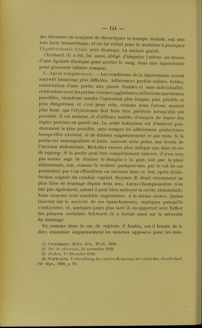 des llbromes en essayant de décorti(iuer la trompe malade, eut une très forte liémorrliaf^ie, et en lut réduit pour la maîtriser à pratiquer Vliijstèrcclomio totale, avec drainage. La malade guérit. (Jlirobach (1) a été, lui aussi, obligé d'amputer l utérus au-dessus d'une ligature élasli(p]e pour an-Ater le sang, dans uue laparotomie pour grossesse tubaire rompue. C. Après enkystement. — Les conditions de la laparotomie seront souvent beaucoup plus difliciles. Adbérences parfois solides, brides, constitution d'une poche aux parois friables et sans individualité! confondues avec les parties voisines agglutinées,collections purulentes possibles, viendront rendre l'opération plus longue, plus pénible et plus dangereuse, et c'est pour cela, comme nous l'avons montré plus haut, ((ue l'élytrotomie doit bien être préférée lors(pi'elle est possible. Il est malaisé, et d'ailleurs inutile, d'essayer de tracer des règles précises en pareil cas. La seule indication est d'enlever pru- demment le plus possible, sans rompre les adhérences protectrices lorsqu'elles existent, et de drainer soigneusement ce qui reste. Si la poche est marsupialisée et fixée, souvent avec peine, aux lèvres de l'incision abdominale, Mickulicz encore plus indiqué que dans le cas de rupturp. Si la poche peut être complètement enlevée, il n'en sera pas moins sage de drainer le Douglas à la gaze, soit par la plaie abdominale, soit, comme le veulent quelques-uns, par le cul-de-sac postérieur que I on effondrera ou incisera dans ce but, après désin- fection soignée du conduit vaginal. Reynier |2) disait récemment ne plus faire de drainage depuis deux ans; Lucas-Championnière n'en fait pas également, quand il peut bien nettoyer la cavité abdominale. Nous croyons cette conduite imprudente. A la même séance, Quénu insistait sur la nocivité de ces épancheraents, septiques puiscju'ils s'enkystent; et, quelques jours plus tard (3) en apportait avec Tutiier des preuves certaines. Schwartz (4) a insisté aussi sur la nécessité du drainage. Ici, comme dans le cas de rupture, il faudra, est-il besoin de le dire, examiner soigneusement les annexes opposées pour les enle- (1) ChrobaCH. Medic. lilin. Wocli.. 1890. (2) Soc. de chirurgie, 22 novembre 1893. (3) Ibidem, 13 décembre 1893. (4) Schwartz. Verhandliung des zmciten Koiigresses der deutseheii GesellscJiaft fv/i' 6yn., 1889, p. 70.