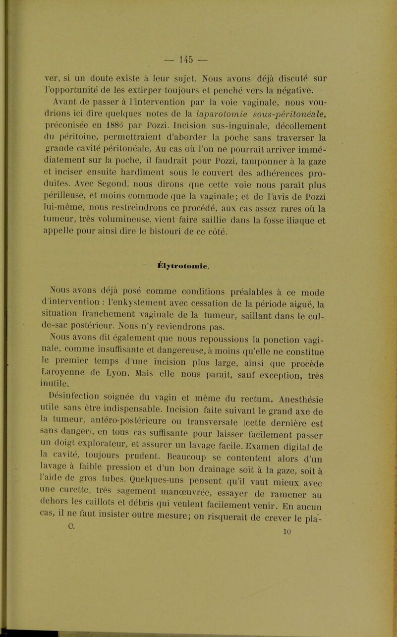 ver, si un doute existe à leur sujet. Nous avons déjà discuté sur l'opportunité de les extirper toujours et penché vers la négative. Avant de passer à l'intervention par la voie vaginale, nous vou- drions ici dire quekjues notes de la laparotomie sous-péritonéale, préconisée en 1886 par Pozzi. Incision sus-inguinale, décollement du péritoine, permettraient d'aborder la poche sans traverser la grande cavité péritonéale. Au cas où l'on ne pourrait arriver immé- diatement sur la poche, il faudrait pour Pozzi, tamponner à la gaze et inciser ensuite hardiment sous le couvert des adhérences pro- duites. Avec Segond. nous dirons que cette voie nous paraît plus périlleuse, et moins commode que la vaginale; et de l'avis de Pozzi lui-même, nous restreindrons ce procédé, aux cas assez rares où la tumeur, très volumineuse, vient faire saillie dans la fosse iliaque et appelle pour ainsi dire le bistouri de ce côté. Élytrotomie. Nous avons déjà posé comme conditions préalables à ce mode d'intervention : l'enkystement avec cessation de la période aiguë, la situation franchement vaginale de la tumeur, saillant dans le cul- de-sac postérieur. Nous n'y reviendrons pas. Nous avons dit également que nous repoussions la ponction vagi- nale, comme insuffisante et dangereuse, à moins qu'elle ne constitue le premier temps d'une incision plus large, ainsi que procède Laroyenne de Lyon. Mais elle nous paraît, sauf exception, très inutile. Désinfection soignée du vagin et même du rectum. Anesthésie utile sans être indispensable. Incision faite suivant le grand axe de la tumeur, antéro-postérieure ou transversale (cette dernière est sans danger), en tous cas suffisante pour laisser facilement passer un doigt explorateur, et assurer un lavage facile. Examen digital de la cavité, toujours prudent. Beaucoup se contentent alors d'un lavage à faible pression et d'un bon drainage soit à la gaze, soit à l'aide de gros tubes. Quelques-uns pensent qu'il vaut mieux avec une curette, très sagement manœuvrée, essayer de ramener au dehors les caillots et débris qui veulent facilement venir. En aucun cas. Il ne faut insister outre mesure; on risquerait de crever le pla- 10