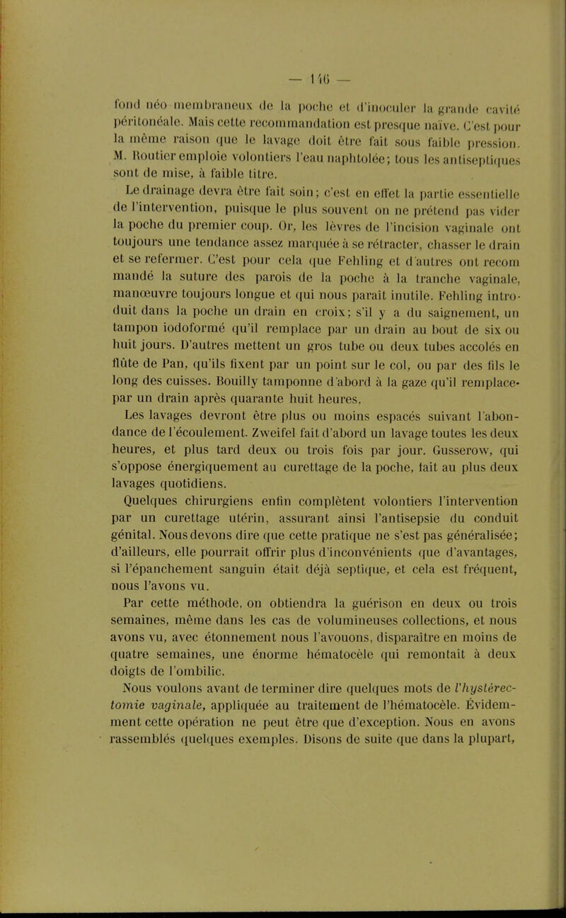 fond néo membraneux de la poche et d'inoculer la grande cavité péritonéale. Mais cette recommandation est presque naïve. C'est i)our la même raison (lue le lavage doit être fait sous faible pression. M. Routier emploie volontiers l'eau naphtolée; tous les antiseptiques sont de mise, à faible titre. Le drainage devra être fait soin; c'est en effet la partie essentielle de l'intervention, puisque le plus souvent on ne prétend pas vider la poche du premier coup. Or, les lèvres de l'incision vaginale ont toujours une tendance assez marquée à se rétracter, chasser le drain et se refermer. C'est pour cela que Fehling et d'autres ont recom mandé la suture des parois de la poche à la tranche vaginale, manœuvre toujours longue et qui nous paraît inutile. Fehling intro- duit dans la poche un drain en croix; s'il y a du saignement, un tampon iodoforraé qu'il remplace par un drain au bout de six ou huit jours. D'autres mettent un gros tube ou deux tubes accolés en flûte de Pan, qu'ils fixent par un point sur le col, ou par des fils le long des cuisses. Bouilly tamponne d'abord à la gaze qu'il remplace- par un drain après quarante huit heures. Les lavages devront être plus ou moins espacés suivant l'abon- dance de l'écoulement. Zweifel fait d'abord un lavage toutes les deux heures, et plus tard deux ou trois fois par jour. Gusserow, qui s'oppose énergiquement au curettage de la poche, tait au plus deux lavages quotidiens. Quelques chirurgiens enfin complètent volontiers l'intervention par un curettage utérin, assurant ainsi l'antisepsie du conduit génital. Nous devons dire que cette pratique ne s'est pas généralisée; d'ailleurs, elle pourrait offrir plus d'inconvénients que d'avantages, si l'épanchement sanguin était déjà septique, et cela est fréquent, nous l'avons vu. Par cette méthode, on obtiendra la guérison en deux ou trois semaines, même dans les cas de volumineuses collections, et nous avons vu, avec étonnement nous l'avouons, disparaître en moins de quatre semaines, une énorme hématocèle qui remontait à deux doigts de l'ombilic. Nous voulons avant de terminer dire quelques mots de l'Iiystèrec- tomie vaginale, appliquée au traitement de l'hématocèle. Évidem- ment cette opération ne peut être que d'exception. Nous en avons rassemblés quelques exemples. Disons de suite que dans la plupart.
