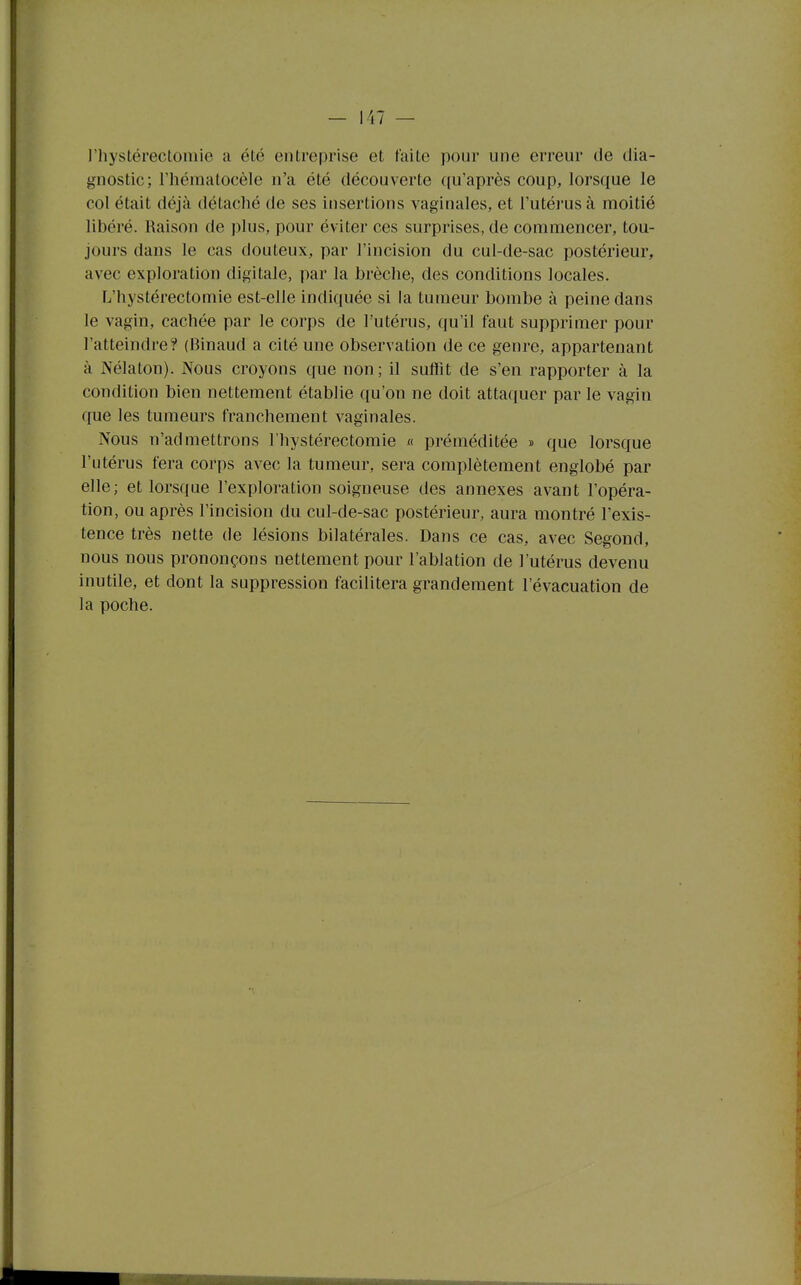 l'hystérectomle a été entreprise et faite pour une erreur de dia- gnostic; l'héniatocèle n'a été découverte qu'après coup, lorsque le col était déjà détaché de ses insertions vaginales, et l'utérus à moitié libéré. Raison de plus, pour éviter ces surprises, de commencer, tou- jours dans le cas douteux, par l'incision du cul-de-sac postérieur, avec exploration digitale, par la brèche, des conditions locales. L'hystérectomle est-elle indiquée si la tumeur bombe à peine dans le vagin, cachée par le corps de l'utérus, qu'il faut supprimer pour l'atteindre? (Binaud a cité une observation de ce genre, appartenant à Nélaton). Nous croyons que non; il suffit de s'en rapporter à la condition bien nettement établie qu'on ne doit attaquer par le vagin que les tumeurs franchement vaginales. Nous n'admettrons Fhystérectomie « préméditée » que lorsque l'utérus fera corps avec la tumeur, sei'a complètement englobé par elle; et lorsque l'exploration soigneuse des annexes avant l'opéra- tion, ou après l'incision du cul-de-sac postérieur, aura montré l'exis- tence très nette de lésions bilatérales. Dans ce cas, avec Segond, nous nous prononçons nettement pour l'ablation de l'utérus devenu inutile, et dont la suppression facilitera grandement l'évacuation de la poche.