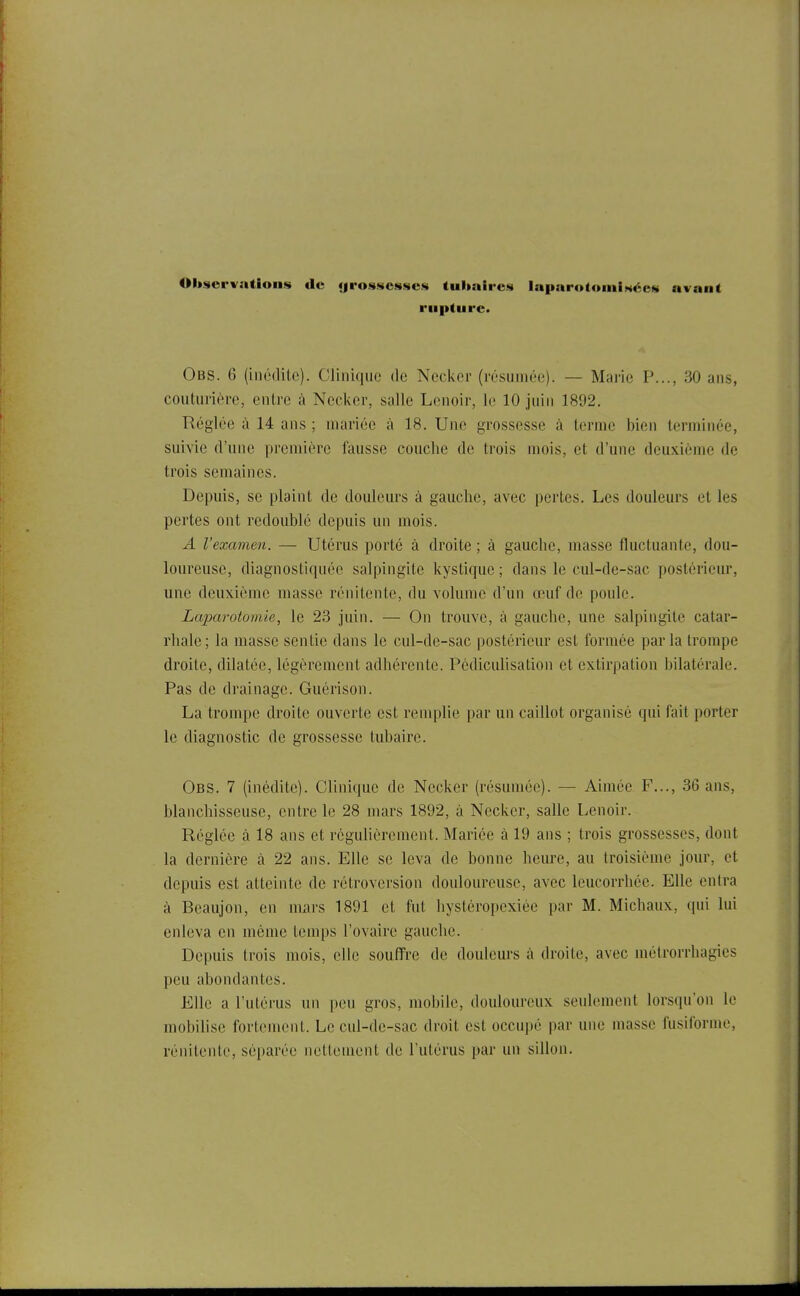 Observations de «jro^scsscs tubaiies laparotomiiséeM avant rupture. Obs. 6 (inédite). Clinique de Ncclior (résumée). — Marie P..., 30 ans, couturière, entre à Nccker, salle Lenoir, le 10 juin 1892. Réglée à 14 ans ; mariée à 18. Une grossesse à terme bien terminée, suivie d'une première fausse couche de trois mois, et d'une deuxième de trois semaines. Depuis, se plaint de douleurs à gauche, avec pertes. Les douleurs et les pertes ont redoublé depuis un mois. A l'examen. — Utérus porté à droite ; à gauche, masse fluctuante, dou- loureuse, diagnostiquée salpingite kystique ; dans le cul-de-sac postérieur, une deuxième masse rénitente, du volume d'un œuf de poule. Laparotomie, le 23 juin. — On trouve, à gauche, une salpingite catar- rhale; la masse sentie dans le cul-de-sac postérieur est formée parla trompe droite, dilatée, légèrement adhérente. Pédiculisation et extirpation bilatérale. Pas de drainage. Guérison. La trompe droite ouverte est remplie par un caillot organisé qui fait porter le diagnostic de grossesse tubaire. Obs. 7 (inédite). Clinique de Nccker (résumée). — Aimée F..., 36 ans, blanchisseuse, entre le 28 mars 1892, à Necker, salle Lenoir. Réglée à 18 ans et régulièrement. Mariée à 19 ans ; trois grossesses, dont la dernière à 22 ans. Elle se leva de bonne heure, au troisième jour, et depuis est atteinte de rétroversion douloureuse, avec leucorrhée. Elle entra à Beaujon, en nuirs 1891 et fut hystéropexiée par M. Michaux, qui lui enleva en môme temps l'ovaire gauche. Depuis trois mois, elle souffre de douleurs à droite, avec métrorrhagies peu abondantes. Elle a l'utérus un peu gros, mobile, douloureux seulement lorsqu'on le mobilise fortement. Le cul-de-sac droit est occupé par une masse fusiforme, rénitente, séparée nettement de l'utérus par un sillon.