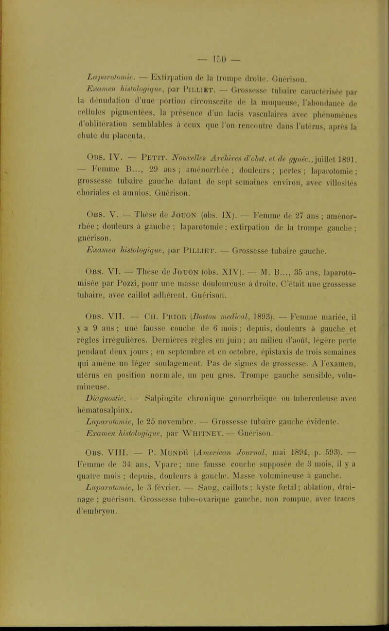 Lapitrotomic. — Extir|iiiti()ii de la trompe droilr. (liicnsoii. Examen lùstolofilquc, \y,\v PiLLiET. — Grosscsso tul)aii'o caractérisée' par la (léiiudatioii (l'une porlion circoiiscrilc de la niiiqucuso, l'abondance de cellules pignienlécs, la présence d'un lacis vascnlaires avec phénomènes d'ohliléralion seml)lables à ceux qne l'on rencontre dans l'utérus, après la chute du placenta. Obs. IV. — Petit. Nouvelles Archives d'ohst.et de gyvè(:.,\W\\\('\ 1891. — Femme B..., 29 ans; aménorrhée; douleurs; pertes; la])arotoinie ; grossesse tubaire gauclie datant de sept semaines environ, avec villosités chorialcs et amnios. Giiérison. Ous. V. — Thèse de Jouon (obs. IXj. — Femme de 27 ans ; aménor- rhée ; douleurs à gauche ; laparotomie ; extirpation de la trompe gauche ; guérison. Examen histoîogique, par PiLLiET. — Grossesse tubaire gauche. Obs. VI. — Thèse de Jouon (obs. XIV). — M. B..., 35 ans, laparoto- misée par Pozzi, pour une masse douloureuse adroite. C'était une grossesse tubaire, avec caillot adhérent. Guérison. Obs. VII. — Ch. Phior [Boston médical, 1893). — Femme mariée, il y a 9 ans ; une fausse couche de 6 mois ; depuis, douleurs à gauche et règles irrégulières. Dernières règles en juin ; au milieu d'août, légère perte pendant deux jours ; en septembre et en octobre, épistaxis de trois semaines qui amène un léger soulagement. Pas de signes de grossesse. A l'examen, utérus en position normale, un peu gros. Trompe gauche sensible, volu- mineuse. Diagnostic. — Salpingite chronique gonorrhéique ou tuberculeuse avec hématosalpinx. Laparotomie, le 25 novembre. — Grossesse tubaire gauche évidente. Examen histoîogique, par Whitney. ■— Guérison. Obs. VIII. — P. MUNDJÎ [American Journal, mai 1894, p. 593). — Femme de 34 ans, Vparc ; une fausse couche supposée de 3 mois, il y a quatre mois ; depuis, douleurs à gauche. Masse volumineuse à gauche. Laparotomie, le 3 février. — 8ang, caillots; kyste fœtal; ablation, drai- nage ; guérison. Grossesse tubo-ovari(iue gauche, non rompue, avec traces d'embryon.
