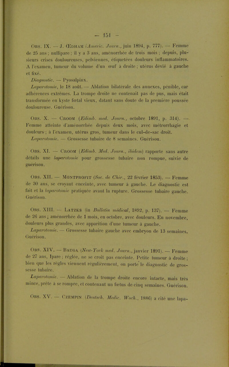 Obs. IX. — J. Œdham iAmeric. Juurn., i\n\\ 1894, p. 777). — Feiiiine de 25 ans ; nullipare ; il y a 3 ans, aménorrhée de trois mois ; depuis, plu- sieurs crises douloureuses, pelviennes, étiquetées douleurs inflammatoires. A l'examen, tumeur du voliuue d'un œuf à droite ; utérus dévié à gauche et fixé. Diagnostic. — Pyosalpinx. Laparotomie, le 18 août. — Ablation bilatérale des annexes, pénible, car adhérences extrêmes. La trompe droite ne contenait pas de pus, mais était transformée en kyste fœtal vieux, datant sans doute de la première poussée douloureuse. Guérison. Obs. X. — CnoOM (Edimb. ined. Joum., octobre 1891, p. 314). —• Femme atteinte d'aménorrhée depuis deux mois, avec métrorrhagie et douleurs-; à l'examen, utérus gros, tumeur dans le cul-de-sac droit. Laparotomie. — Grossesse tubaire de 8 semaines. Guérisou. Obs. XI. — Groom {Edimb. Med. Joum., ibidem) rapporte sans autre détails une laparotomie pour grossesse tubaire non rompue, suivie de guérison. Obs. XII. — MONTPROFiT {Soc. de Chir., 22 février 1853). — Femme de 30 ans, se croyant enceinte, avec tumeur à gauche. Le diagnostic est fait et la laparotomie pratiquée avant la rupture. Grossesse tubaire gauche. Guérison. Obs. XIII. — Latzks (in Bulletin médical, 1892, p. 137). — Femme de 26 ans ; aménorrhée de 1 mois, en octobre, avec douleurs. En novembre, douleurs plus grandes, avec apparition d'une tumeur à gauche. Laparotomie. — Grossesse tubaire gauche avec embryon de 13 semaines. Guérison. Obs. XIV. — Bauga (New-York med. Joemt., janvier 1891). — Femme de 27 ans, Ipare ; réglée, ne se croit pas enceinte. Petite tumeur à droite; bien que les règles viennent régulièrement, on porte le diagnostic de gros- sesse tubaire. Laparotomie. — Ablation de la Irompe droite encore intacte, mais très mince, prête à se rompre, et contenant un fœtus de cinq semaines. Guérison. Obs. XV. — Czempin {DeîU.'ich. Medic. WocTi., 1886) a cité une lapa-