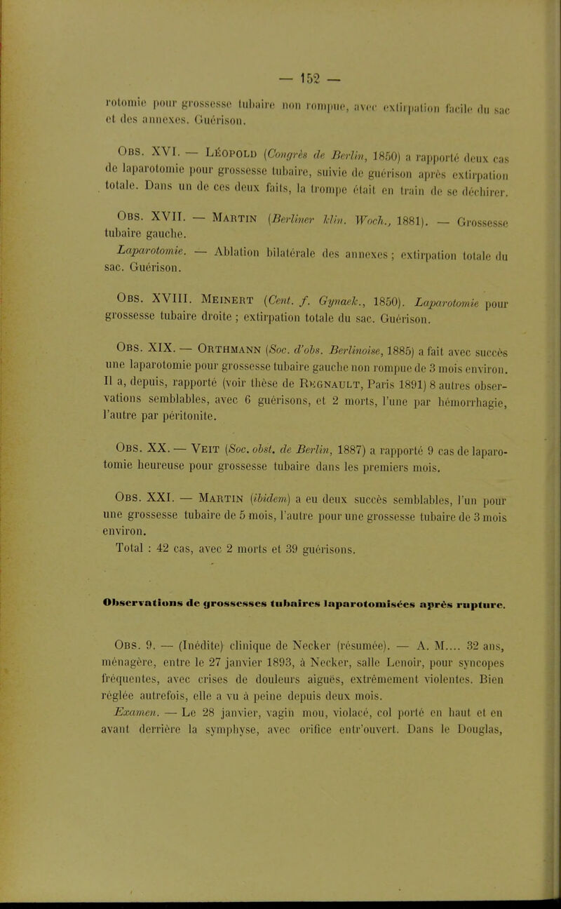 rolomie pour grossesse lul.i.irc non ron.|„i(., av,.,. ..xliipi.lion facil.- du sac et des annexes. Guérison. Obs. XVI. - LÉOPOLD [Comirès de Berliv, 1850) a rapporté deux cas de laparotomie pour grossesse tubaire, suivie de guérison après extirpation totale. Dans un de ces deux faits, la trompe élait en train de se déchirer. Obs. XVII. — Martin {Berliner IVm. Woch., 1881). — Grossesse tubaire gauche. Laparotomie. — Ablation bilatérale des annexes ; extirpation totale du sac. Guérison. Obs. XVIII. Meinert {Cent. f. Gynaelc, 1850). Laparotomie pour grossesse tubaire droite ; extirpation totale du sac. Guérison. Obs. XIX. — Orthmann [Soc. d'obs. Berlinoise, 1885) a fait avec succès une laparotomie pour grossesse tubaire gauche non rompue de 3 mois environ. Il a, depuis, rapporté (voir thèse de Rkgnault, Paris 1891) 8 autres obser- vations semblables, avec 6 guérisons, et 2 morts, l'une par liémorrhagie, l'autre par péritonite. Obs. XX. — Veit [Soc. obsi. de Berlin, 1887) a rapporté 9 cas de laparo- tomie heureuse pour grossesse tubaire dans les premiers mois. Obs. XXI. — Martin [ibidem) a eu deux succès semblables, l'un pour une grossesse tubaire de 5 mois, l'autre pour une grossesse tubaire de 3 mois environ. Total : 42 cas, avec 2 morts et 39 guérisons. Observations de grossesses tubaircs laparotomisées après rupture. Obs. 9. — (Inédite) clinique de Necker (résumée). — A. M.... 32 ans, ménagère, entre le 27 janvier 1893, à Necker, salle Lenoir, pour syncopes fréquentes, avec crises de douleurs aiguës, extrêmement violentes. Bien réglée autrefois, elle a vu à peine depuis deux mois. Examen. — Le 28 janvier, vagin mou, violacé, col porté en haut et en avant derrière la symphyse, avec orifice entr'ouvert. Dans le Douglas,