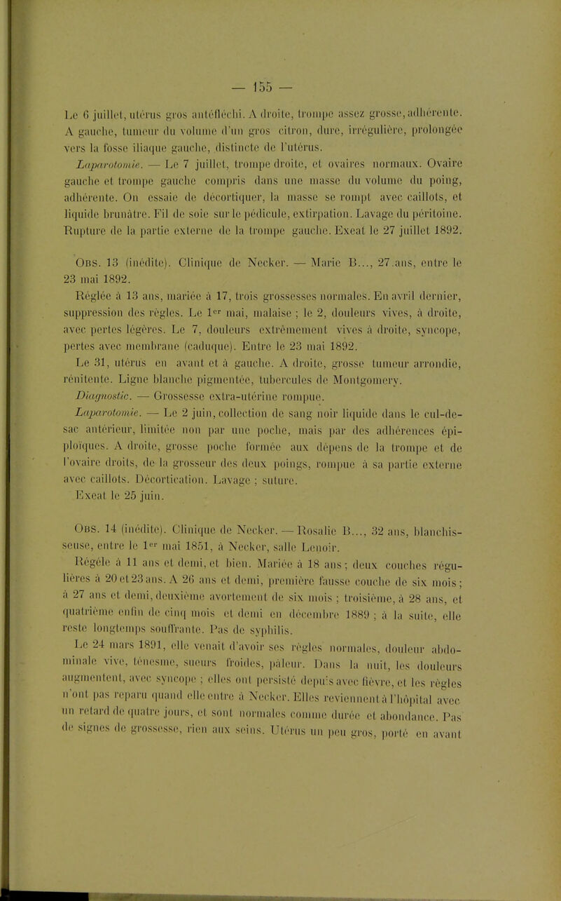 f Le G juilk'l, ulénis gros aiilolléclii. A droite, Iroiiipc assez grosse, adliéreiilc. A gauche, limieiir du voluuie d'un gros citron, dure, irrégulière, prolongée vers la fosse iliaque gauche, distincte de l'utérus. Laparotomie. — Le 7 juillet, trompe droite, et ovaires normaux. Ovaire gauche et trompe gauche compris dans une masse du volume du poing, adhérente. On essaie de décortiquer, la masse se rompt avec caillots, et liquide brunâtre. Fil de soie sur le pédicule, extirpation. Lavage du péritoine. Rupture de la partie externe de la trompe gauche. Exeat le 27 juillet 1892. Obs. 13 (inédite). Clinique de Necker. — Marie B..., 27.ans, entre le 23 mai 1892. Réglée à 13 ans, mariée à 17, trois grossesses normales. En avril dernier, suppression des règles. Le mai, malaise ; le 2, douleurs vives, à droite, avec portes légères. Le 7, douleurs extrêmement vives k droite, syncope, pertes avec membrane (caduque). Entre le 23 nuii 1892. Le 31, utérus en avant et à gaucbe. A droite, grosse tumeur arrondie, rénitcnte. Ligne blanche pigmentée, tubercules de Montgomcry. Diagnostic. — Grossesse extra-utérine rompue. Laparotomie. — Le 2 juin, collection de sang noir licpiide dans le cul-de- sac antérieur, limitée non par une i)ocbe, mais par des adhérences épi- ploïques. A droite, grosse poche Ibrmée aux dépens de la trompe et de l'ovaire droits, de la grosseur des deux poings, rompue à sa |)artie externe avec caillots. Décorticalion. Lavage ; suture. Exeat le 25 juin. Obs. 14 (inédite). Clinique de Necker. — Rosalie B..., 32 ans, blanchis- seuse, entre le l-^'' mai 1851, à Necker, salle Lenoir. Régéle à 11 ans et demi, et bien. Mariée à 18 ans; deux couches régu- lières à 20et23ans. A 26 ans et demi, première fausse couche de six mois; à 27 ans et demi, deuxième avortement de six mois ; troisième, à 28 ans, et quatrième enfin de cin(i mois et demi en décembre 1889 ; à la suite, elle reste longtemps souffrante. Pas de syphilis. Le 24 mars 1891, elle venait d'avoir ses règles normales, douleur abdo- minale vive, téncsmc, sueurs froides, pâleur. Dans la nuit, les douleurs augmentent, avec syncope ; elles ont persisté depuis avec fièvre, et les règles n'ont pas reparu quand elle entre à Necker. Elles reviennent à l'hôpital avec un retard de quatre jours, et sont normales comme durée et abondance. Pas de .signes de grossesse, rien aux seins. Utérus un peu gros, porté en avant