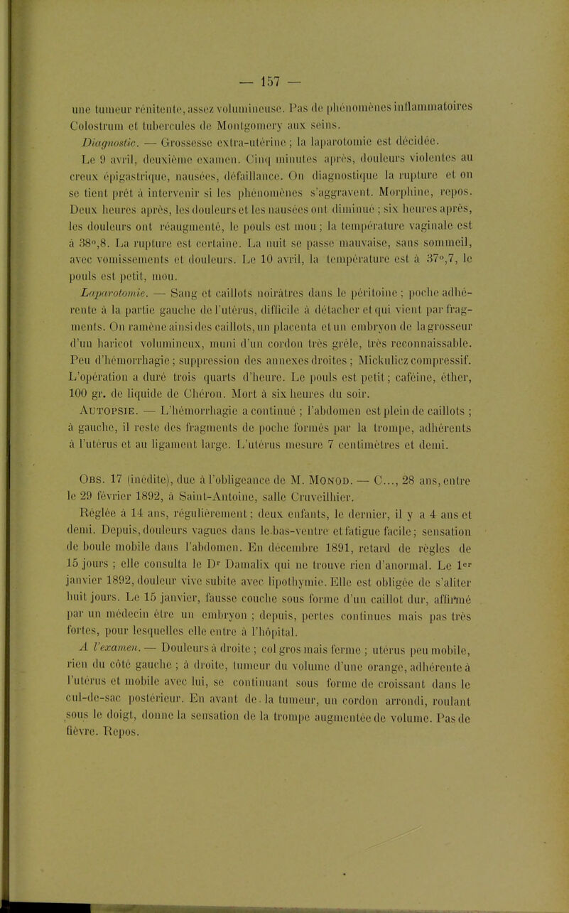 X une tumeur rénitenlc,assez voluinineusc. Pas do phénomènesintlaniinatoires Coloslrum et tubercules de Montgomory aux seins. Diagnostic. — Grossesse extra-utérine ; la laparotomie est décidée. Le 9 avril, deuxième examen. Cinij minutes a[)rès, douleurs violentes au creux épigastri(pic, nausées, défaillance. On diagnosticpie la rupture et on se tient prêt à intervenir si les phénomènes s'aggravent. Morphine, repos. Deux heures après, les douleurs et les nausées ont diminué ; six heures après, les douleurs ont réaugmenté, le pouls est mou; la température vaginale est à 38,8. La rupture est certaine. La nuit se passe mauvaise, sans sommeil, avec vomissements et douleurs. Le 10 avril, la température est à 37°,7, le pouls est petit, mou. Laparotomie. — Sang et caillots noirâtres dans le péritoine ; poche adhé- rente à la partie gauche de l'utérus, diflicile à détacher et qui vient parfrag- mcnls. On ramène ainsi des caillots,un placenta etun embryon de lagrosseur d'un haricot volumineux, muni d'un cordon très grêle, très reconnaissable. Peu d'hémorrhagie ; suppression des annexes droites ; Mickulicz compressif. L'opération a duré trois quarts d'heure. Le pouls est petit; caféine, étlier, 100 gr. de liquide de Chéron. Mort à six heures du soir. Autopsie. — L'hémorrhagie a continué ; l'abdomen est plein de caillots ; à gauche, il reste des fragments de poche formés par la trompe, adhérents à l'utérus et au ligament large. L'utérus mesure 7 centimètres et demi. Obs. 17 (inédite), due à l'obligeance de M. Monod. — C..., 28 ans, entre le 29 février 1892, à Saint-Antoine, salle Cruveiihicr. Réglée à 14 ans, régulièrement; deux enfants, le dernier, il y a 4 ans et demi. Depuis, douleurs vagues dans le-bas-ventre et fatigue facile ; sensation de boule mobile dans l'abdomen. En décembre 1891, retard de règles de 15 jours ; elle consulta le D-- Damalix qui ne trouve rien d'anormal. Le l^- janvier 1892, douleur vive subite avec hpothymie. Elle est obligée de s'aliter huit jours. Le 15 janvier, fausse couche sous forme d'un caillot dur, affirtné par un médecin être un embryon ; depuis, pertes continues mais pas très fortes, pour lesquelles elle entre à l'hôpital. A l'examen. — Douleurs à droite ; col gros mais ferme ; utérus peu mobile, rien du côté gauche ; à droite, lumcur du volume d'une orange, adhérente à l'utérus et mobile avec lui, se continuant sous ibrmc de croissant dans le cul-de-sac postérieur. En avant de. la tumeur, un cordon arrondi, roulant sous le doigt, donne la sensation de la tronq)e augmentée de volume. Pas de fièvre. Ilepos.