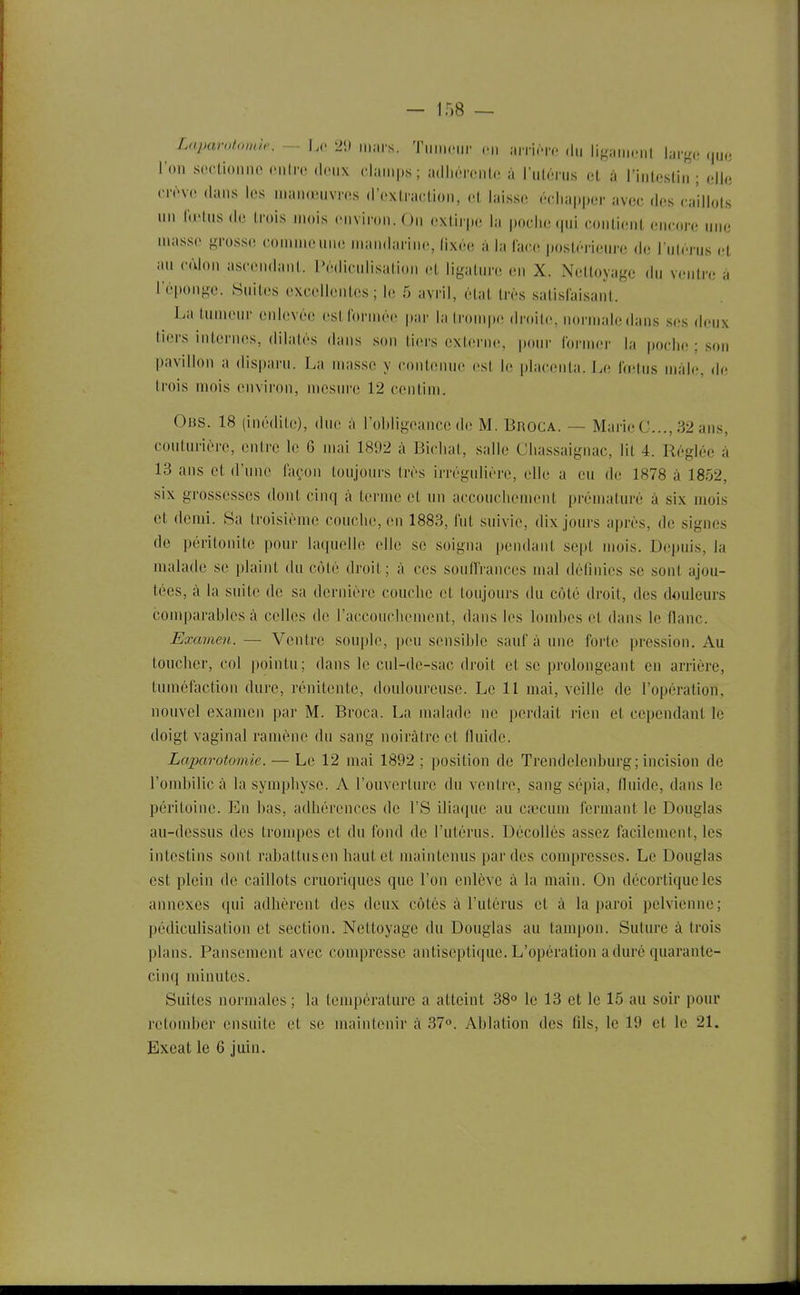 Laparotomie. ~ hc 2'.) iiii.rs. Tii„i,.„r ni arrinv du liK;miciil larg.î ,,uc l'on soctioiino oniro deux claii.ps; aillim-ciiiU; à ï'nUivua oL à rinlestin ; elle (M'ève dans les nian(inivi-es d'extraction, et laisse échapper avec des caillots un Id'tusde trois mois environ. On extirpe la poche (|ui contient encore une masse f^rosse comme une mandarine, lixée à la lace jujstérieure de l'ulcrus et au cùlon ascendant, l'édiculisation ligature en X. Nettoyage du ventre à l'éponge. Suites excellentes ; Iiî 5 avril, état très satisfaisant. La tumeur enlevée estfornn'e par la Ironipe droite, normale dans ses deux tiers internes, dilatés dans snn tiers externe, pour former la poclie ; son pavillon a disparu. La masse y contenue est le placenta. Le lïetus mâle, (h; (rois mois environ, mesiu'e 12 centim. Ous. 18 (inédite;), due à l'obligeance de M. Broga. — Marie C..., 32 ans, couturière, entre le 6 mai 1892 à Bicliat, salie Cliassaignac, lit 4. Réglée à 13 ans et d'une façon toujours très irrégulière, elle a eu de 1878 à 1852, six grossesses dont cinq à terme et un acconclunnent prématuré à six mois et demi. Sa troisième couche, en 1883, fut suivie, dix jours après, de signes de péritonite pour laquelle elle se soigna pendant sept mois. Depuis, la malade se plaint du côté droit; à ces souffrances mal définies se sont ajou- tées, à la suite de sa dernière couche et toujours du côté droit, des douleurs comparables à celles de raccoucliement, dans les lombes et dans le flanc. Examen. — Ventre sou]jle, peu sensible sauf à une forte pression. Au toucher, col pointu; dans le cul-de-sac droit et se prolongeant en arrière, tuméfaction dure, rénitenle, douloureuse. Le 11 mai, veille de l'opération, nouvel examen par M. Broca. La malade ne perdait rien et cependant le doigt vaginal ramène du sang noirâtre et fluide. Laparotomie. — Le 12 mai 1892 ; position de Trendelenburg; incision de l'ombilic à la symphyse. A l'ouverture du ventre, sang sépia, fluide, dans le péritoine. En bas, adhérences de l'S iliaque au caîcum fermant le Douglas au-dessus des trompes et du fond de l'utérus. Décollés assez facilement, les intestins sont rabattus en haut et maintenus par des compresses. Le Douglas est plein de caillots cruoriques que l'on enlève à la main. On décortique les annexes qui adhèrent des deux côtés à l'utérus et à la paroi pelvienne; pédiculisation et section. Nettoyage du Douglas au tampon. Suture à trois plans. Pansement avec compresse antiseptique. L'opération a duré quarante- cinq minutes. Suites normales ; la température a atteint 38° le 13 et le 15 au soir pour retomber ensuite et se maintenir à 37. Ablation des fils, le 19 et le 21. Exeat le 6 juin.