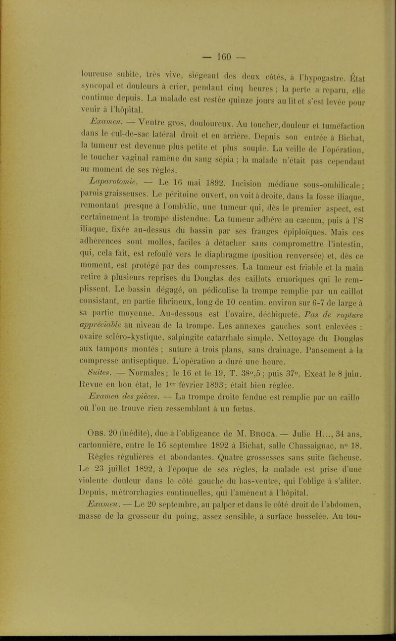 lourouse siibile, l.vs vivo, siogeanl des deux cMH, à ri.vpogastro. État syiu'opal ol dnuknirs à crier, pendant cin(| heures; la i,erte a reparu, elle conlinue depuis. La malade est restée quinze jours aulitet s'est Icvée'pour venir à riiôi)ital. Examen. — Ventre gros, do.doureux. Au toucher,douleur et tuméfaction dans le cul-de-sac latéral droit et on arrière. Depuis son enli-ée à Bicliat, la (umcur est devenue plus petite et plus souple. La veille de l'opération' le loucher vaginal ramène du sang sépia ; la malade n'était f.as cependant au moment de ses règles. Laparotomie. — Le 16 mai 1892. Incision médiane sous-ombilicale; parois graisseuses. Le péritoine ouvert, on voit à droite, dans la fosse iliaque, remontant presque à l'omb\lic, une tumeur qui, dès le premier aspect, est certainement la trompe distendue. La tumeur adhère au cœcum, puis à l'S iliaque, fixée au-dessus du bassin par ses franges épiploïques. Mais ces adhérences sont molles, faciles à détacher sans compromettre l'intestin, qui, cela fait, est refoulé vers le diaphragme (position renversée) et, dès ce moment, est protégé par des compresses. La tumeur est friable et la main retire à plusieurs reprises du Douglas des caillots cruoriques qui le rem- plissent. Le bassin dégagé, on pédiculise la trompe remplie par un caillot consistant, en partie fibrineiix, long de 10 centim. environ sur 6-7 de large à sa partie moyenne. Au-dessous est l'ovaire, déchiqueté. Pas de rupture appréciable au niveau de la trompe. Les annexes gauches sont enlevées : ovaire scléro-kystique, salpingite catarrhale simple. Nettoyage du Douglas aux tampons montés ; suture à trois plans, sans drainage. Pansement à la compresse antiseptique. L'opération a duré une heure. Suites. — Normales; le 16 et le 19, T. 38°,5; puis 37°. Excat le 8 juin. Revue en bon état, le l- février 1893; était bien réglée. Examen des pièces. — La trompe droite fendue est remplie par un caillo où l'on ne trouve rien ressemltlant à un fœtus. Obs. 20 (inédile), duc à robligeancc de M. Broca.— Julie H..., 34 ans, cartonnière, entre le 16 septembre 1892 à Bichat, salle Chassaignac, n° 18. Règles régulières et abondantes. Quatre grossesses sans suite fâcheuse. Le 23 juillet 1892, à répocpic de ses règles, la malade est prise d'une violente douleur dans le côté gauche du bas-ventre, qui l'oblige à s'aliter. Depuis, métrorrhagies continuelles, qui l'amènent à l'hôpital. Examen. — Le 20 septembre, au palper etdans le côté droit de l'abdomen, masse de la grosseur du poing, assez sensible, à surface bosselée. Au ton-