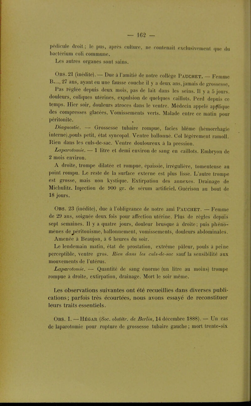 — 102 — pédicule droil ; le pus, apn-s ciillun', m couliinail exdusivfMiicMil (|iic du bactérium coli comuuiuc. Les autres organes sont sains. Obs. 21 (inédite). — Due à l'amitié de notre collège Pauchet. — Femme B..., 27 ans, ayant eu une fausse couche il y a deux ans, jamais de grossesse. Pas réglée depuis deux mois, pas de lait dans les seins. Il y a 5 jours, douleurs, coliques utérines, expulsion de quelques caillots. Perd depuis ce temps. Hier soir, douleurs atroces dans le ventre. Médecin appelé applique des compresses glacées. Vomissements verts. Malade entre ce matin pour péritonite. Diagnostic. — Grossesse tubaire rompue, iacies blême (liémoi-rhagic interne),pouls petit, état syncopal. Ventre ballonné. Col légèrement ramoll. Rien dans les culs-de-sac. Ventre douloureux à la pression. Laparotomie. — 1 litre et demi environ de sang en caillots. Embryon de 2 mois environ. A droite, trompe dilatée et rompue, épaissie, irrégulière, tomenteuse au point rompu. Le reste de la surface externe est plus lisse. L'autre trompe est grosse, mais non kystique. Extirpation des annexes. Drainage de Micliulitz. Injection de 900 gr. de sérum artificiel. Guérison au bout de 18 jours. Obs. 23 (inédite), due à l'obligeance de notre ami Pauchet. — Femme de 29 ans, soignée deux fois pour affection utérine. Plus de règles depuis sept semaines. Il y a quatre jours, douleur brusque à droite; puis phéno- mènes dej)éritonisme, ballonnement, vomissements, douleurs abdominales. Amenée à Beaujon, à 6 heures du soir. Le lendemain matin, état de prostatioii, extrême pâleur, pouls à peine perceptible, ventre gros. Bien dans les culs-de-sac sauf la sensibilité aux mouvements de l'utérus. Laparotomie. — Quantité de sang énorme (un litre au moins) trompe rompue à droite, extirpation, drainage. Mort le soir même. Les observations suivantes ont été recueillies dans diverses publi- cations; parfois très écourtées, nous avons essayé de reconstituer leurs traits essentiels. Obs. I. —HÉGAR (Soc. ohstétr. de Berlin, 14 décembre 1888). — Un cas de laparotomie pour rupture de grossesse tubaire gauche ; mort trente-six