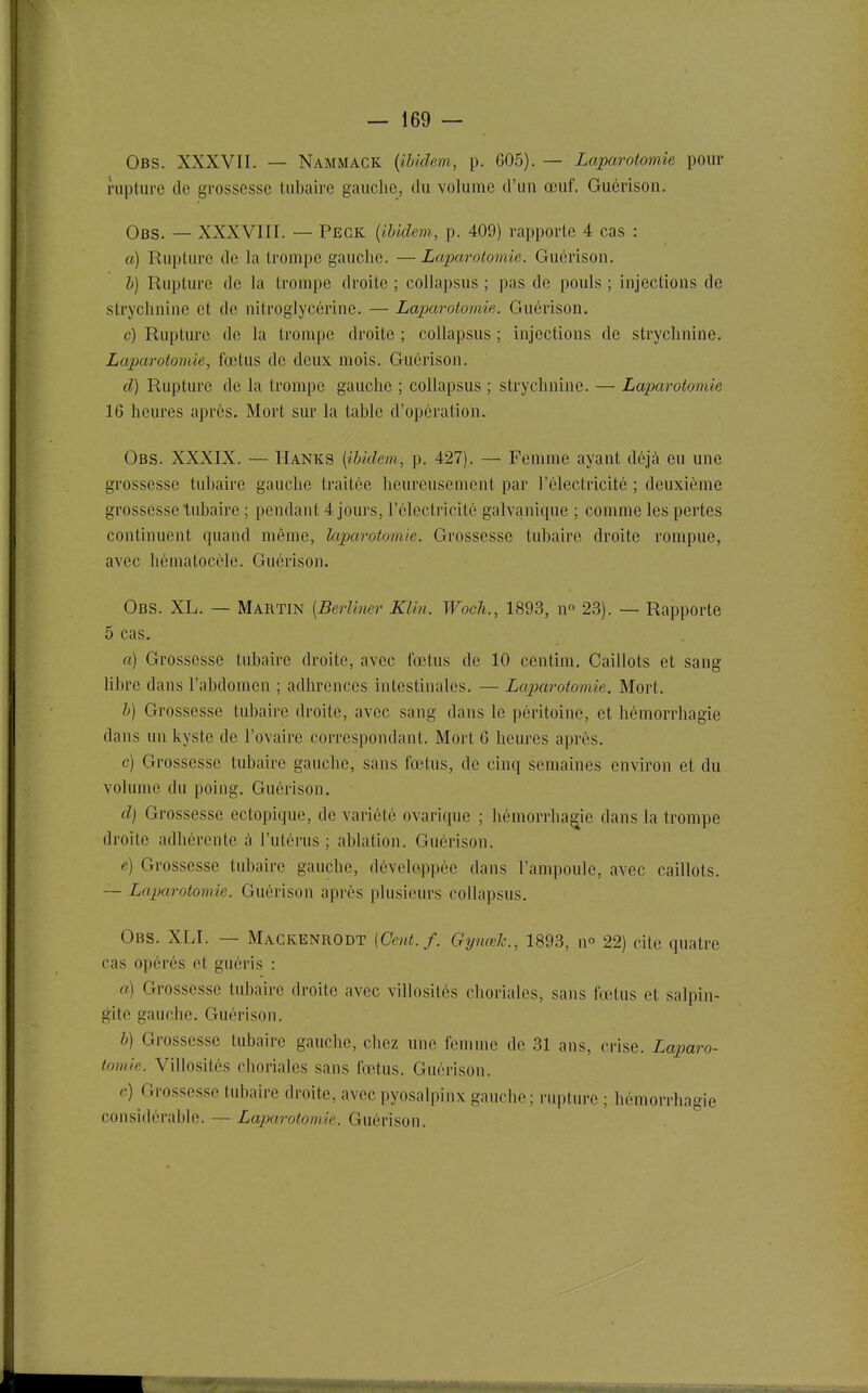 Obs. XXXVII. — Nammack {ibidem, p. 605). — Laparotomie pour rupture de grossesse tubaire gauche, du volume d'un œuf. Guérison. Obs. — XXXVIII. — Peck {ibidem, p. 409) rapporte 4 cas : a) Rupture de la trompe gauche. —Laparotomie. Guérison. b) Rupture de la trompe droite ; collapsus ; pas de pouls ; injections de strychnine et de nitroglycérine. — Lapiarotomie. Guérison. c) Rupture de la trompe droite ; collapsus ; injections de strychnine. Laparotomie, fœtus de deux mois. Guérison. d) Rupture de la trompe gauche ; collapsus ; strychnine. — Laparotomie 16 heures après. Mort sur la table d'opération. Obs. XXXIX. — Hanks [ibidem, p. 427). — Femme ayant déjà eu une grossesse tubaire gauche traitée heureusement par l'électricité ; deuxième grossesse tubaire ; pendant 4 jours, l'électricité galvanique ; comme les pertes continuent quand même, laparotomie. Grossesse tubaire droite rompue, avec hématocèle. Guérison. Obs. XL. — Martin [Berliner Klin. Woch., 1893, n° 23). — Rapporte 5 cas. a) Grossesse tubaire droite, avec fœtus de 10 centim. Caillots et sang libre dans l'abdomen ; adhrences intestinales. — Laparotomie. Mort. b) Grossesse tubaire droite, avec sang dans le péritoine, et hémorrhagie dans un kyste de l'ovaire correspondant. Mort 6 heures après. c) Grossesse tubaire gauche, sans fœtus, de cinq semaines environ et du volume du poing, Guérison. d) Grossesse ectopique, de variété ovarique ; hémorrhagie dans la trompe droite adhérente k l'utérus ; ablation. Guérison. é) Grossesse tubaire gauche, développée dans l'ampoule, avec caillots. — Laparotomie. Guérison après plusieurs collapsus. Obs. XLI. — Mackenrodt {Cent./. Gynœh., 1893, n° 22) cite quatre cas opérés et guéris : a) Grossesse tubaire droite avec villosités choriales, sans fœtus et salpin- gite gauche. Guérison. b) Grossesse tubaire gauche, chez une femme de 31 ans, crise. Laparo- tomie. Villosités choriales sans fœtus. Guérison. c) Grossesse tubaire droite, avec pyosalpinx gauche ; rupture ; hémorrhagie considérable. — Lajxirotomie. Guérison.