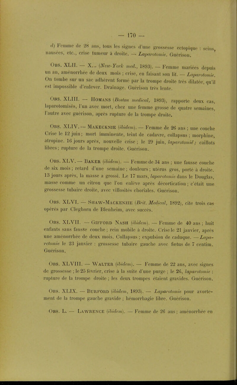 d) FiMuino (lo 28 ans, tous les signes d'une grossesse eetopi.ine : s.'ins, nausées, etc., crise luincur i\ droito, Laparotomie. Guérison. Obs. XLII. - X... (Neio-York med., 1893). - Femme mariées depuis un an, aménorrhée de deux mois ; crise, en faisant son lit. — Laparotomie. On tombe sur un sac adhérent formé par hi trompe droite très dilatée, qu'il est impossible d'enlever. Drainage. Guérison très lente. Obs. XLIII. — IIOMANS (Bostoii médical, 18'J3), rapporte deux cas, laparotomiscs, l'un avec mort, chez une femme grosse de quatre semaines, l'autre avec guérison, après rupture de la trompe droite. Obs. XLIV. — Makecknie {ibidem). — Femme de 26 ans ; une couche Crise le 12 juin ; mort imminente, teint de cadavre, collapsus ; niorphine, atropine. 16 jours après, nouvelle crise; le 29 imn, laparotomiê ; caillots libres; rupture de la trompe droite. Guérison. Obs. XLV.— Baker {ibidem). — Femme de 34 ans ; une fausse couche de six mois ; retard d'une semaine ; doideurs ; utérus gros, porté à droite. 13 jours après, la masse a grossi. Le 17 mars, laparotomie dans le Douglas, masse comme un citron que l'on enlève après décortication ; c'était une grossesse tubaire droite, avec villosités choriales. Guérison. Obs. XLVI. — Shaw-Mackenzie (Brit. Médical, 1892), cite trois cas opérés par Cleghorn de Blenhcim, avec succès. Obs. XLVII. — GiFFORD Nash {ibidem). — Femme de 40 ans ; huit enfants sans fausse couche; rein mobile à droite. Crise le 21 janvier, après une aménorrhée de deux mois. Collapsus ; expulsion de caduque. —Lapa- rctomie le 23 janvier : grossesse tubaire gauche avec fœtus de 7 centini. Guérison. Obs. XLVIII. — Walter {ibidem). — Femme de 22 ans, avec signes de grossesse ; le 25 février, crise à la suite d'une purge ; le 26, laparotomie : rupture de la trompe droite ; les deux trompes étaient gravides. Guérison, Obs. XLIX. — BurfORD {ibidem, 1893). — Laparotomie pour avorte- ment de la trompe gauche gravide ; hémorrhagie libre. Guérison. Obs. L, — Lawrence {ibidem). — Femme de 26 ans; aménorrhée en