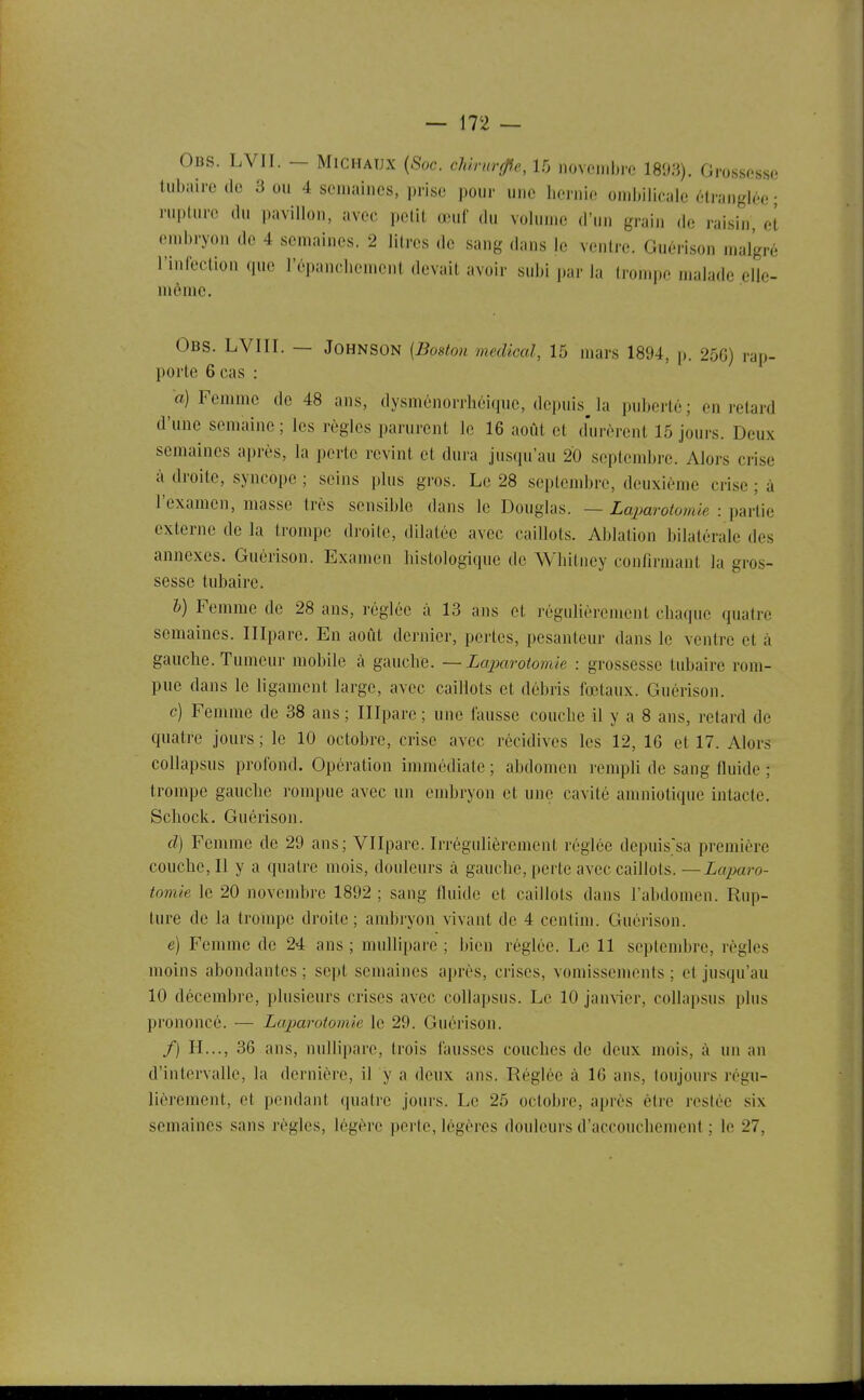 Obs. LVII. - Michaux {Soc. chiruvfffe, 15 novembre 1893). Grossesse tubaire de 3 ou 4 semaines, prise jioiir une Iiernie ombilicale étranglée • rupture du pavillon, avec petit œuf du volume d'un grain de raisin, et eml)ryon de 4 semaines. 2 litres de sang dans le ventre. Guérison malgré l'inleclion que l'épanchement devait avoir subi par la trompe malade .elle- même, Obs. LVIII. — Johnson [Boston médical, 15 mars 1894, p. 250) rap- porte 6 cas : a) Femme de 48 ans, dysménorrhéique, depuisja puberté; en retard d'une semaine ; les règles parurent le 16 août et durèrent 15 jours. Deux semaines après, la perte revint et dura jusqu'au 20 septembre. Alors ci-ise à droite, syncope ; seins plus gros. Le 28 septendjre, deuxième crise ; à l'examen, masse très sensible dans le Douglas. — Laimrotomie : ^m-ûh externe de la trompe droite, dilatée avec caillots. Ablation bilatérale des annexes. Guérison. Examen liislologique de Wbitney confirmant la gros- sesse tubaire. l) Femme de 28 ans, réglée à 13 ans et régulièrement cbaque quatre semaines. Illpare. En août dernier, pertes, pesanteur dans le ventre et à gauche. Tumeur mobile à gauche. — Lajxirotomie : grossesse tubaire rom- pue dans le ligament largo, avec caillots et débris fœtaux. Guérison. c) Femme de 38 ans ; Illpare ; une fausse couche il y a 8 ans, retard de quatre jours ; le 10 octobre, crise avec récidives les 12, 16 et 17. Alors coUapsus profond. Opération immédiate ; abdomen rempli de sang fluide ; trompe gauche rompue avec un embryon et une cavité amniotique intacte. Schock. Guérison. cl) Femme de 29 ans; Vllpare. Irrégulièrement réglée depuis'sa première couche, Il y a quatre mois, douleurs à gauche, perte avec caillots. — Laparo- tomie le 20 novembre 1892 ; sang fluide et caillots dans l'abdomen. Rup- ture de la trompe droite; and)ryon vivant de 4 centim. Guéi-ison. e) Femme de 24 ans ; multipare ; bien réglée. Le 11 septembre, règles moins abondantes; sept semaines après, crises, vomissennmts ; et jusqu'au 10 décembre, plusieurs crises avec collapsns. Le 10 jan\ier, collapsus plus prononcé. — Laparotomie le 29. Guérison. /) H..., 36 ans, nullipare, trois fausses couches de deux mois, à un an d'intervalle, la dernière, il y a deux ans. Réglée à 16 ans, toujours régu- lièrement, et pendant quatre jours. Le 25 octobre, après é(re resiée six semaines sans i-ègles, légère perte, légères douleurs d'accouchement ; le 27,