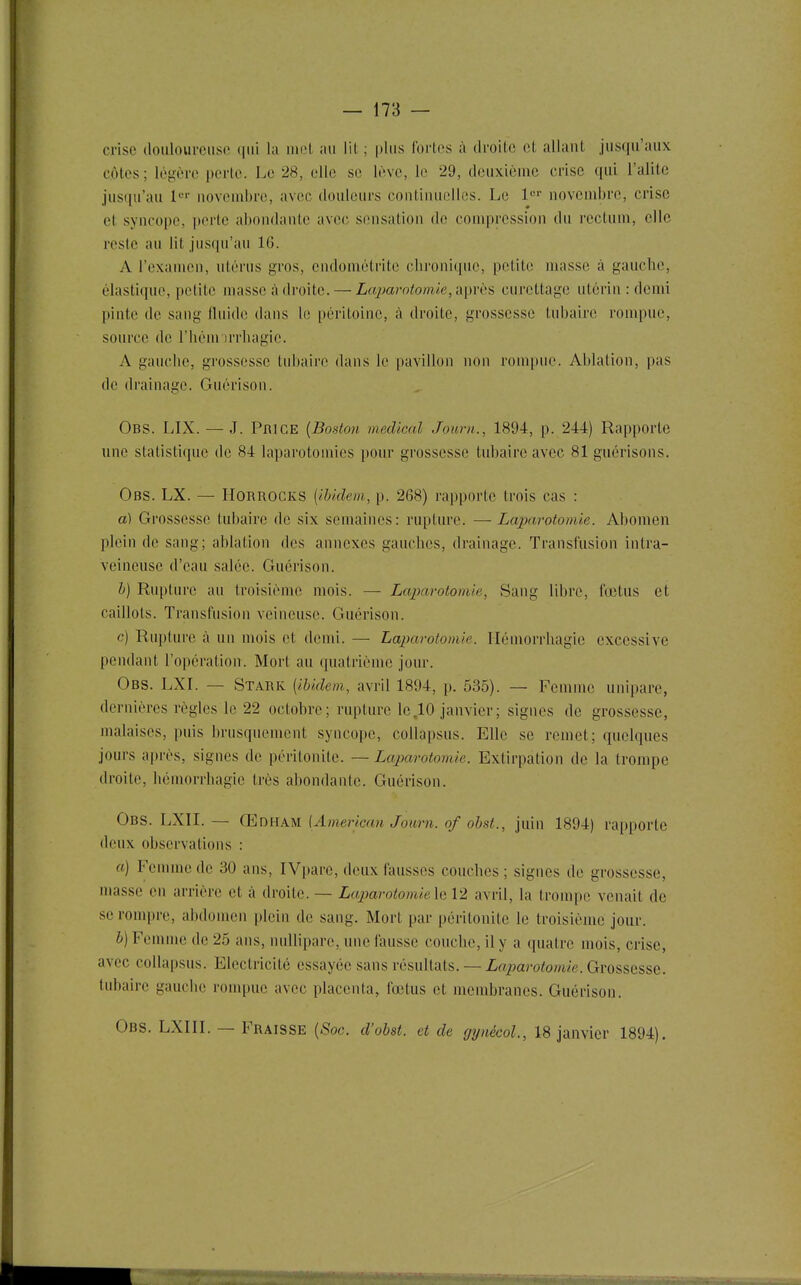 crise doulourcuso (jui la iiii't au lit ; plus Ibi'tps à droite et allant jusqu'aux côtes; légère perle. Le 28, elle se lève, 1(î 29, deuxième crise qui l'alite jus(|u'au l*-' noveud)re, avec douleurs continuelles. Le l' novendjrc, crise et syncope, perte abondante avec sensation de compression du rectum, elle reste au lit jusqu'au 16. A l'examen, utérus gros, endomètrite (dironique, petite masse à gauche, élastique, petite masse adroite. — La2)arotomk,ix\)viis curettage utérin : demi pinte de sang fluide dans le péritoine, à droite, grossesse tubaire rompue, source de l'hém irrliagic. A gauche, grossesse tubaire dans le pavillon non rompue. Ablation, pas de drainage. Guérison. Obs. LIX. — J. PmcE {Boston médical Journ., 1894, p. 244) Rapporte une statistique de 84 laparotomies pour grossesse tubaire avec 81 guérisons. Obs. LX. — HoRROCKS {iUdem, p. 268) rapporte trois cas : a) Grossesse tubaire de six semaines: rupture. — Laparotomie. Abomen plein de sang; ablation des annexes gauches, drainage. Transfusion intra- veineuse d'eau salée. Guérison. h) Rupture au troisième mois. — Laparotomie, Sang libre, fœtus et caillots. Transfusion veineuse. Guérison. c) Rupture à un mois et demi. — Laparolomle. llémorrhagie excessive pendant l'opération. Mort au quatrième jour. Obs. LXI. — Stark [ibidem, avril 1894, p. 535). — Femme unipare, dernières règles le 22 octobre; rupture le,10 janvier; signes de grossesse, malaises, puis brusquement syncope, collapsus. Elle se remet; quelques jours après, signes de péritonite. — Laparotomie. Extirpation de la trompe droite, hémorrhagic très abondante. Guérison. Obs. LXII. — Œdham [American Journ. of ohst., juin 1894) rapporte deux observations : a) Femme de 30 ans, IVparc, deux fausses couches ; signes île grossesse, niasse en arrière et à droite. — Lajjarotomieh 12 avril, la trompe venait de se rompre, abdomen i)lein de sang. Mort par péritonite le troisième jour. b) Femme de 25 ans, nullipare, une fausse couche, il y a quatre mois, crise, avec collapsus. Electricité essayée sans résultats.— Zo^aro^o/uie. Grossesse, tubaire gauche rompue avec placenta, fœtus et membranes. Guérison. Obs. LXIIL — Fraisse {Soc. d'obst. et de gynécoL, 18 janvier 1894).