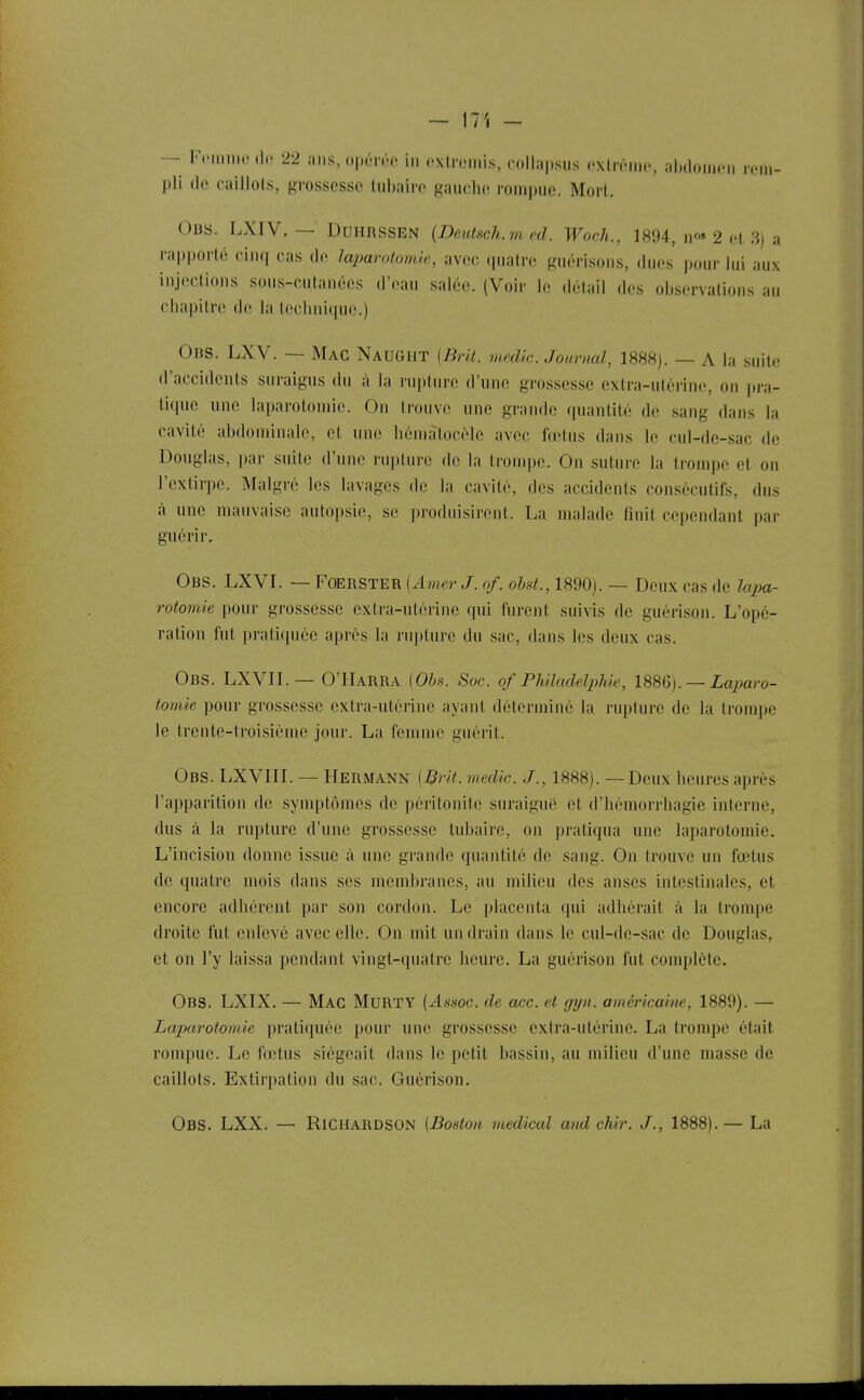 — Fciluno (le 22 ans, opérée in (.xlroniis, collapsus oxlronic, alnlonicM rem- pli de caillots, grossesse tiibairc gauche rompue. Mort. Obs. LXIV. — DUHRSSEN {Deutsch.m cd. Woch., 1894, n^» 2 et 3) a rapporté cin(| cas de laparotomie, avec (piatre guérisons, dues pour lui aux injections sous-cutanées d'eau salée. (Voir le détail des observations au chapitre de la technitpie.) Obs. LXV. — Mac NauGHT {Brit. medic Jonrml, 1888). — A la suite d'accidents suraigus du à la rupture d'une grossesse extra-utérine, on pra- tique une laparotomie. On trouve une grande quantité de sang dans la cavité abdominale, et une hémalocèle avec fœtus dans le cul-de-sac de Douglas, par suite d'une rupture do la trompe. On suture la trouqje et on l'extirpe. Malgré les lavages de la cavité, des accidents consécutifs, dus à une mauvaise autopsie, se produisirent. La malade finit cependant par guérir, Obs. LXVI. — Foerster (Amer J. of. obd., 1890). — Deux cas de lapa- rotomie pour grossesse extra-utérine qui furent suivis de guérison. L'opé- ration fut pratiquée après la rupture du sac, dans les deux cas. Obs. LXVIL— O'IIarra iObs. Soc. of Philadelphie, — Laparo- tomie pour grossesse extra-utérine ayant déterminé la rupture de la trouqjc le trente-troisième jour. La femme guérit. Obs. LXVIIL — Hermann [Brit. medic. J., 1888). — Deux heures après l'apparition de symptômes de péritonite suraiguë et d'hémorrhagie interne, dus à la rupture d'une grossesse tubaire, on pratiqua une laparotomie. L'incision donne issue à une grande quantité de sang. On trouve un fœtus de quatre mois dans ses membranes, au milieu des anses intestinales, et encore adhérent par son cordon. Le placenta qui adhérait à la trompe droite fut enlevé avec elle. On mit un drain dans le cul-de-sac de Douglas, et on l'y laissa pendant vingt-quatre heure. La guérison fut complète. Obs. LXIX. — Mac MuRTY (Assoc. de acc. et gyn. américaine, 1889). — Laparotomie prati(piée pour une grossesse extra-utérine. La trompe était rompue. Le fœtus siégeait dans le petit bassin, au milieu d'une masse de caillots. Extirpation du sac. Guérison. Obs. LXX. — Richahdson [Boston médical and chir. J., 1888).— La