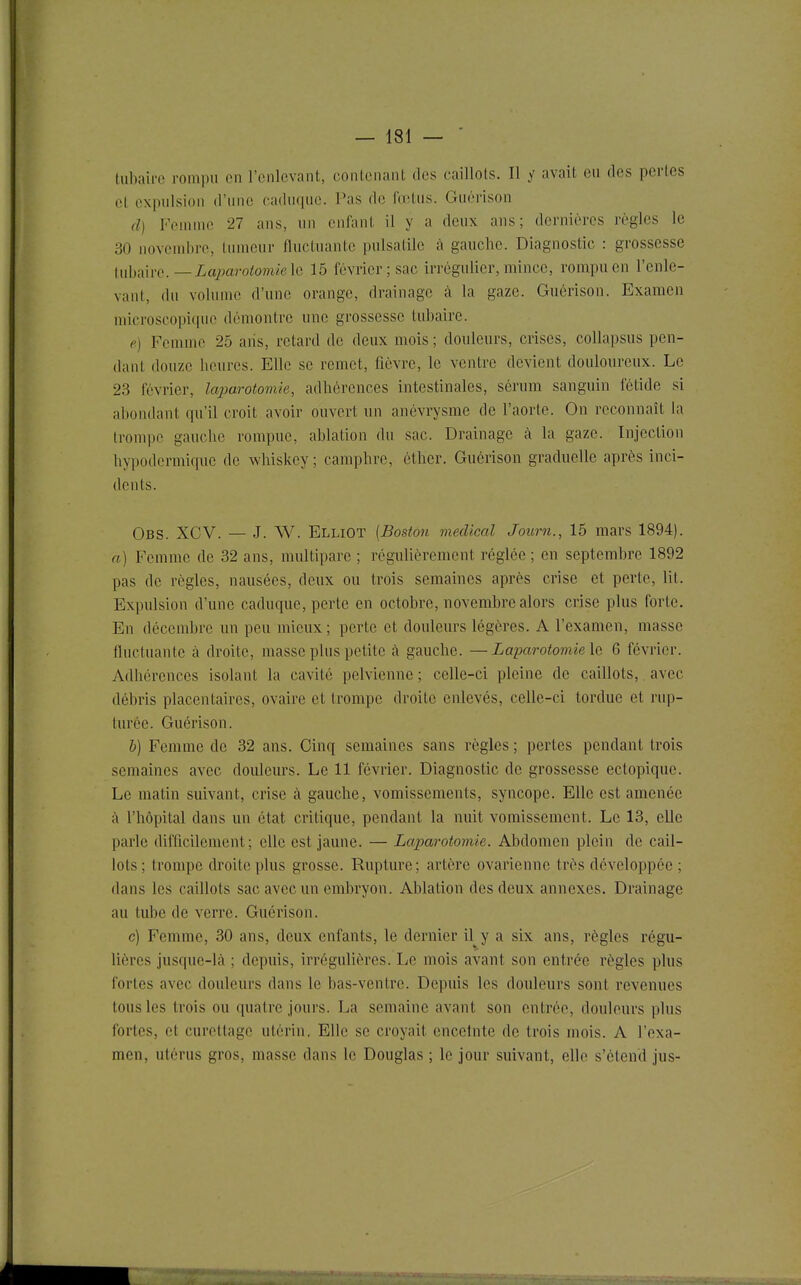 Uibairc rompu en l'enlevant, contenant des caillots. Il y avait eu des perles et expulsion d'une caduque. Pas de fœtus. Guérison d) Feuunc 27 ans, un enfant il y a deux ans; dernières règles le 30 novembre, linneur fluctuante pnlsatile à gauche. Diagnostic : grossesse luhm'O.—Lajmrotomielo 15 février ; sac irrégulicr, mince, rompu en l'enle- vant, du volume d'une orange, drainage à la gaze. Guérison. Examen microscopique démontre une grossesse tubaire. e) Femme 25 aiis, retard de deux mois ; douleurs, crises, collapsus pen- dant douze heures. Elle se remet, fièvre, le ventre devient douloureux. Le 23 février, laparotomie, adhérences intestinales, sérum sanguin fétide si abondant qu'il croit avoir ouvert un anévrysme de l'aorte. On reconnaît la Irompc gauche rompue, ablation du sac. Drainage cà la gaze. Injection hypodermique de whiskcy ; camphre, éther. Guérison graduelle après inci- dents. Obs. XCV. — J. W. Elliot {Boston médical Journ., 15 mars 1894). a) Femme de 32 ans, multipare ; régulièrement réglée ; en septembre 1892 pas de règles, nausées, deux ou trois semaines après crise et perte, lit. Expulsion d'une caduque, perte en octobre, novembre alors crise plus forte. En décembre un peu mieux ; perte et douleurs légères. A l'examen, masse fluctuante à droite, masse plus petite à gauche. —Laparotomie la 6 février. Adhérences isolant la cavité pelvienne ; celle-ci pleine de caillots, avec débris placentaires, ovaire et trompe droite enlevés, celle-ci tordue et rup- turée. Guérison. h) Femme de 32 ans. Cinq semaines sans règles ; pertes pendant trois semaines avec douleurs. Le 11 février. Diagnostic de grossesse ectopiquo. Le matin suivant, crise à gauche, vomissements, syncope. Elle est amenée ;\ l'hôpital dans un état critique, pendant la nuit vomissement. Le 13, elle parle difficilement; elle est jaune. — Laparotomie. Abdomen plein de cail- lots; trompe droite plus grosse. Rupture; artère ovarienne très développée ; dans les caillots sac avec un embryon. Ablation des deux annexes. Drainage au tube de verre. Guérison. c) Femme, 30 ans, deux enfants, le dernier il y a six ans, règles régu- lières jusque-là ; depuis, irrégulières. I^e mois avant son entrée règles plus fortes avec douleurs dans le bas-ventre. Depuis les douleurs sont revenues tous les trois ou quatre jours. La semaine avant son entrée, douleurs plus fortes, et curettage utérin. Elle se croyait enceinte de trois mois. A l'exa- men, utérus gros, masse dans le Douglas ; le jour suivant, elle s'étend jus-