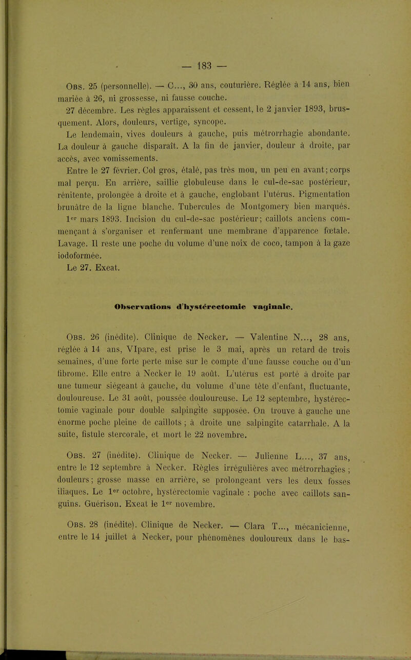 Obs. 25 (personnelle). — 0..., 30 ans, couturière. Réglée à 14 ans, bien mariée à 26, ni grossesse, ni fausse couche, 27 décembre. Les règles apparaissent et cessent, le 2 janvier 1893, brus- quement. Alors, douleurs, vertige, syncope. Le lendemain, vives douleurs à gauche, puis métrorrhagie abondante. La douleur à gauche disparaît. A la fin de janvier, douleur à droite, par accès, avec vomissements. Entre le 27 février. Col gros, étalé, pas très mou, un peu en avant; corps mal perçu. En arrière, saillie globuleuse dans le cul-de-sac postérieur, rénitente, prolongée à droite et à gauche, englobant l'utérus. Pigmentation brunâtre de la ligne blanche. Tubercules de Montgomery bien marqués, 1 mars 1893. Incision du cul-de-sac postérieur; caillots anciens com- mençant à s'organiser et renfermant une membrane d'apparence fœtale. Lavage. Il reste une poche du volume d'une noix de coco, tampon à la gaze iodoformée. Le 27. Exeat. Observations d'hystérectomie vaginale. Obs, 26 (inédite). Clinique de Necker. — Valentine N,.., 28 ans, réglée à 14 ans, VIpare, est prise le 3 mai, après un retard de trois semaines, d'une forte perte mise sur le compte d'une fausse couche ou d'un fibrome. Elle entre à Necker le 19 août. L'utérus est porté à droite par une tumeur siégeant à gauche, du volume d'une tête d'enfant, fluctuante, douloureuse. Le 31 août, poussée douloureuse. Le 12 septembre, hystérec- tomie vaginale pour double salpingite supposée. On trouve à gauche une énorme poche pleine de caillots ; à droite une salpingite catarrhale. A la suite, fistule stercorale, et mort le 22 novembre. Obs. 27 (inédite). Clinique de Necker. — Julienne L..., 37 ans, entre le 12 septembre à Necker. Règles irrégulières avec métrorrhagies ; douleurs; grosse masse en arrière, se prolongeant vers les deux fosses iliaques. Le l^r octobre, hystérectomie vaginale : poche avec caillots san- guins. Guérison. Exeat le l novembre. Obs. 28 (inédite). Clinique de Necker, — Clara T..., mécanicienne, entre le 14 juillet à Necker, pour phénomènes douloureux dans le bas-