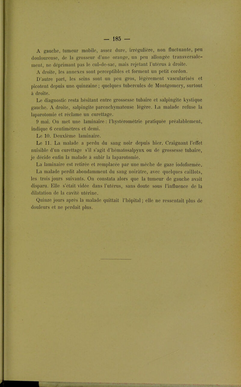 A gauche, tumeur mobile, assez dure, irrcgulière, non fluctuante, peu douloureuse, de la grosseur d'une orange, un peu allongée transversale- ment, ne déprimant pas le cul-de-sac, mais rejetant l'utérus à droite. A droite, les annexes sont perceptibles et forment un petit cordon. D'autre part, les seins sont un peu gros, légèrement vascularisés et picotent depuis une quinzaine ; quelques tubercules de Montgomery, surtout à droite. Le diagnostic resta hésitant entre grossesse tubaire et salpingite kystique gauche. Adroite, salpingite parenchymateuse légère. La malade refuse la laparotomie et réclame un curettage. 9 mai. On met une laminaire : l'hystérométrie pratiquée préalablement, indique 6 centimètres et demi. Le 10. Deuxième laminaire. Le 11. La malade a perdu du sang noir depuis hier. Craignant l'effet nuisible d'un curettage s'il s'agit d'hématosalpynx ou de grossesse tubaire, je décide «nfîn la malade à subir la laparotomie. La laminaire est retirée et remplacée par une mèche de gaze iodoforraée. La malade perdit abondamment du sang noirâtre, avec quelques caillots, les trois jours suivants. On constata alors que la tumeur de gauche avait disparu. Elle s'était vidée dans l'utérus, sans doute sous l'influence de la dilatation de la cavité utérine. Quinze jours après la malade quittait l'hôpital ; elle ne ressentait plus de douleurs et ne perdait plus.