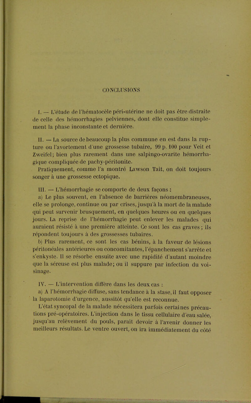 CONCLUSIONS I. — L'étude de l'hématocèle péri-utérine ne doit pas être distraite de celle des hémorrhagies pelviennes, dont elle constitue simple- ment la phase inconstante et dernière. IL — La source de beaucoup la plus commune en est dans la rup- ture ou l'avortement d'une grossesse tubaire, 99 p. 100 pour Veit et Zweifel; bien plus rarement dans une salpingo-ovarite hémorrha- gi(;(ue compliquée de pachy-péritonite. Pratiquement, comme l'a montré Lawson Tait, on doit toujours songer à une grossesse ectopique, III. — L'hémorrhagie se comporte de deux façons : a) Le plus souvent, en l'absence de barrières néomembraneuses, elle se prolonge, continue ou par crises, jusqu'à la mort de la malade qui peut survenir brusquement, en quelques heures ou en quelques jours. La reprise de l'hémorrhagie peut enlever les malades qui auraient résisté à une première atteinte. Ce sont les cas graves ; ils répondent toujours à des grossesses tubaires. b) Plus rarement, ce sont les cas bénins, à la faveur de lésions péritonéales antérieures ou concomitantes, l'épanchement s'arrête et s'enkyste. Il se résorbe ensuite avec une rapidité d'autant moindre que la séreuse est plus malade; ou il suppure par infection du voi- sinage. IV. — L'intervention diffère dans les deux cas : a) A l'hémorrhagie diffuse, sans tendance à la stase, il faut opposer la laparotomie d'urgence, aussitôt qu'elle est reconnue. L'état syncopal de la malade nécessitera parfois certaines précau- tions pré-opératoires. L'injection dans le tissu cellulaire d'eau salée, jusqu'au relèvement du pouls, paraît devoir à l'avenir donner les meilleurs résultats. Le ventre ouvert, on ira immédiatement du côté