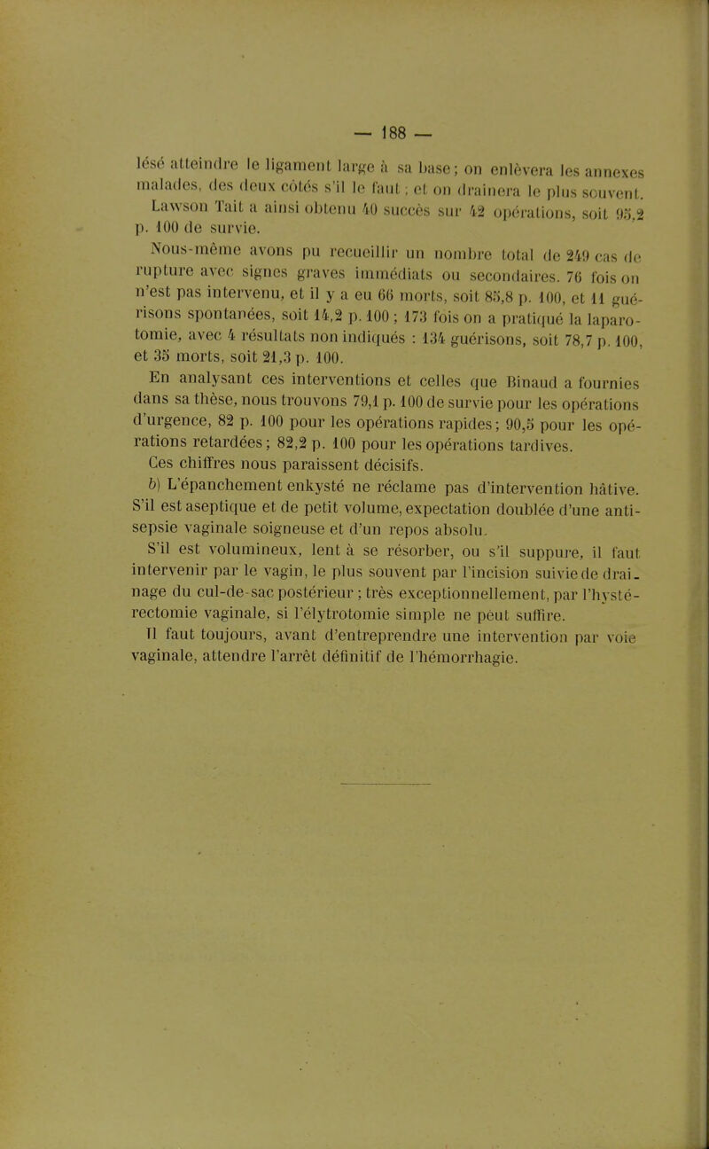 lésé atteindre le ligament large à sa base; on enlèvera les annexes malades, des deux côtés s'il le faut ; et on drainera le plus souvent. Lawson Tait a ainsi obtenu 40 succès sur 42 opérations, soit 9o.2 p. 100 de survie. Nous-même avons pu recueillir un nombre total de 249 cas de rupture avec signes graves immédiats ou secondaires. 76 foison n'est pas intervenu, et il y a eu 66 morts, soit 85,8 p. 100, et 11 gué- risons spontanées, soit 14.2 p. 100 ; 173 fois on a pratiqué la laparo- tomie, avec 4 résultats non indiqués : 134 guérisons, soit 78,7 p. 100, et 35 morts, soit 21,3 p. 100. En analysant ces interventions et celles que Binaud a fournies dans sa thèse, nous trouvons 79,1 p. 100 de survie pour les opérations d'urgence, 82 p. 100 pour les opérations rapides; 90,5 pour les opé- rations retardées; 82,2 p. 100 pour les opérations tardives. Ces chiffres nous paraissent décisifs. b) L'épanchement enkysté ne réclame pas d'intervention hâtive. S'il est aseptique et de petit volume, expectation doublée d'une anti- sepsie vaginale soigneuse et d'un repos absolu. S'il est volumineux, lent à se résorber, ou s'il suppui-e, il faut intervenir par le vagin, le plus souvent par l'incision suivie de drai. nage du cul-de-sac postérieur ; très exceptionnellement, par l'hysté- rectomie vaginale, si l'élytrotomie simple ne peut suffire. Tl faut toujours, avant d'entreprendre une intervention par voie vaginale, attendre l'arrêt définitif de l'hémorrhagie.