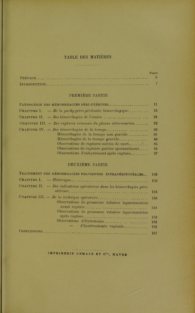 TABLE DES MATIÈRES rages Préface 5 Introduction 7 PREMIÈRE PARTIE Pathouénie des hbmorrhagies péri-utérines 11 Chapitre I. — Be la paoJiy-pelvi-jpéritonite Mmorrhagique 13 Chapitre II. — Des MmorrJiagies de l'ovaire 24 Chapitre III. — Des ruptwes veineuses du plexus utéro-ovarien 32 Chapitre IV. — Des Jiémorrhagics de la trompe 36 Hémorrhagies de la trompe non gravide 36 Hémorrhagies de la trompe gravide 46 Observations de ruptures suivies de mort : ... 85 Observations de ruptures guéries spontanément 94 Observations d'enkystement après rupture 97 DEUXIÈME PARTIE Traitement des hémorrhagies pklviennes intrapéritonéales. .. 103 Chapitre I. — Historique 103 Chapitre II. — Des indications opératoires dans les hémorrhagies péri- utérines Ug Chapitre III. — De la technique opératoire 138 Observations de grossesses tubaires laparotomisées avant rupture 148 Observations de grossesses tubaires laparotomisées après rupture 152 Observations d'élytrotomie 182 — d'hystéréotomie vaginale 183 Conclusions . ,o„ imprimerie LBMALE et 0», HAVRE